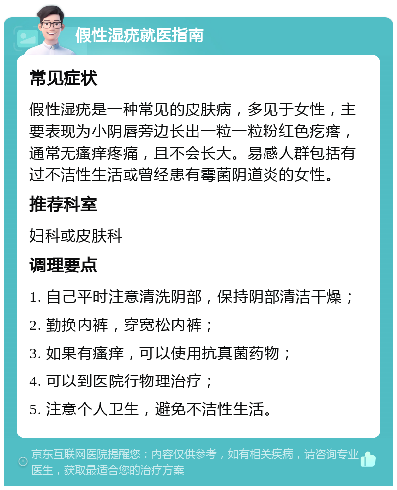 假性湿疣就医指南 常见症状 假性湿疣是一种常见的皮肤病，多见于女性，主要表现为小阴唇旁边长出一粒一粒粉红色疙瘩，通常无瘙痒疼痛，且不会长大。易感人群包括有过不洁性生活或曾经患有霉菌阴道炎的女性。 推荐科室 妇科或皮肤科 调理要点 1. 自己平时注意清洗阴部，保持阴部清洁干燥； 2. 勤换内裤，穿宽松内裤； 3. 如果有瘙痒，可以使用抗真菌药物； 4. 可以到医院行物理治疗； 5. 注意个人卫生，避免不洁性生活。