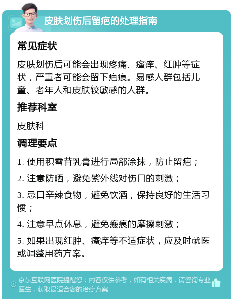 皮肤划伤后留疤的处理指南 常见症状 皮肤划伤后可能会出现疼痛、瘙痒、红肿等症状，严重者可能会留下疤痕。易感人群包括儿童、老年人和皮肤较敏感的人群。 推荐科室 皮肤科 调理要点 1. 使用积雪苷乳膏进行局部涂抹，防止留疤； 2. 注意防晒，避免紫外线对伤口的刺激； 3. 忌口辛辣食物，避免饮酒，保持良好的生活习惯； 4. 注意早点休息，避免瘢痕的摩擦刺激； 5. 如果出现红肿、瘙痒等不适症状，应及时就医或调整用药方案。