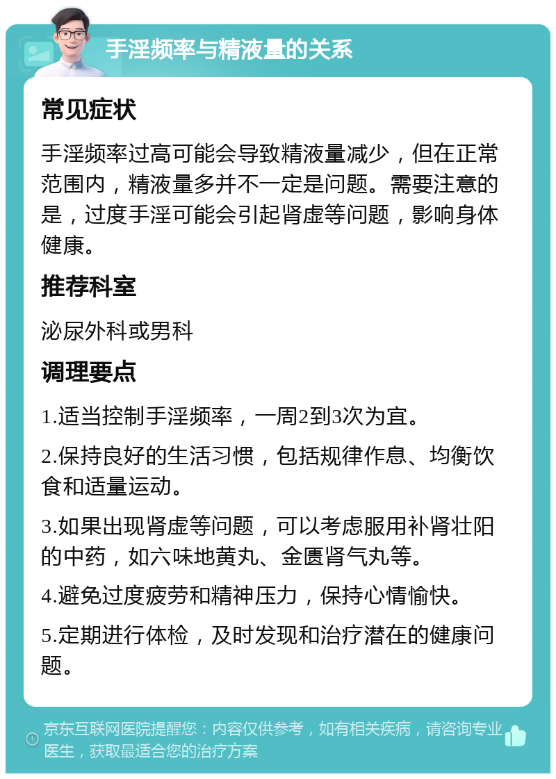 手淫频率与精液量的关系 常见症状 手淫频率过高可能会导致精液量减少，但在正常范围内，精液量多并不一定是问题。需要注意的是，过度手淫可能会引起肾虚等问题，影响身体健康。 推荐科室 泌尿外科或男科 调理要点 1.适当控制手淫频率，一周2到3次为宜。 2.保持良好的生活习惯，包括规律作息、均衡饮食和适量运动。 3.如果出现肾虚等问题，可以考虑服用补肾壮阳的中药，如六味地黄丸、金匮肾气丸等。 4.避免过度疲劳和精神压力，保持心情愉快。 5.定期进行体检，及时发现和治疗潜在的健康问题。