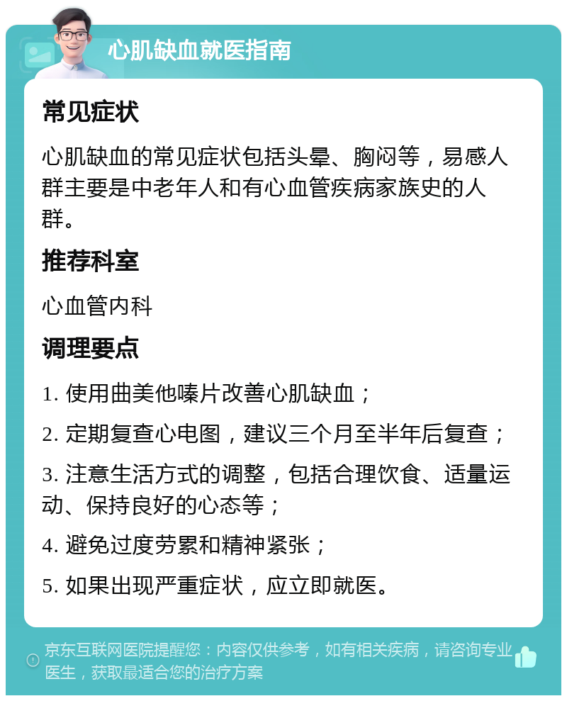 心肌缺血就医指南 常见症状 心肌缺血的常见症状包括头晕、胸闷等，易感人群主要是中老年人和有心血管疾病家族史的人群。 推荐科室 心血管内科 调理要点 1. 使用曲美他嗪片改善心肌缺血； 2. 定期复查心电图，建议三个月至半年后复查； 3. 注意生活方式的调整，包括合理饮食、适量运动、保持良好的心态等； 4. 避免过度劳累和精神紧张； 5. 如果出现严重症状，应立即就医。