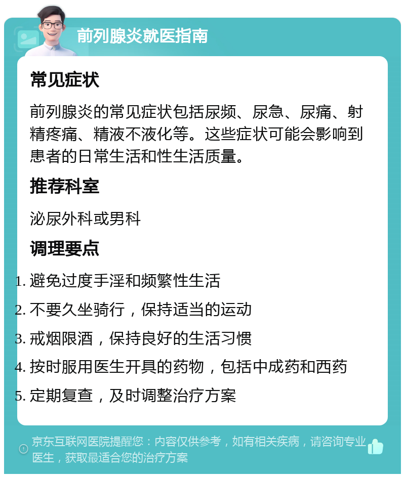 前列腺炎就医指南 常见症状 前列腺炎的常见症状包括尿频、尿急、尿痛、射精疼痛、精液不液化等。这些症状可能会影响到患者的日常生活和性生活质量。 推荐科室 泌尿外科或男科 调理要点 避免过度手淫和频繁性生活 不要久坐骑行，保持适当的运动 戒烟限酒，保持良好的生活习惯 按时服用医生开具的药物，包括中成药和西药 定期复查，及时调整治疗方案