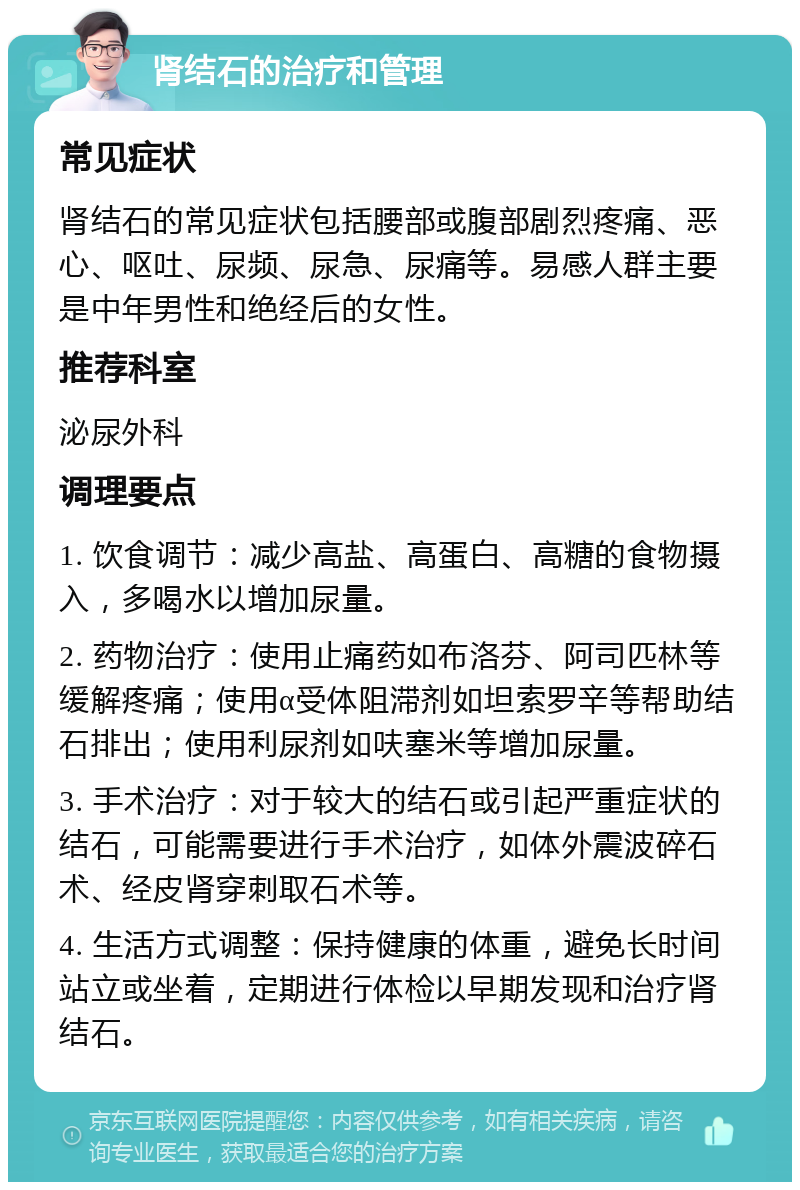 肾结石的治疗和管理 常见症状 肾结石的常见症状包括腰部或腹部剧烈疼痛、恶心、呕吐、尿频、尿急、尿痛等。易感人群主要是中年男性和绝经后的女性。 推荐科室 泌尿外科 调理要点 1. 饮食调节：减少高盐、高蛋白、高糖的食物摄入，多喝水以增加尿量。 2. 药物治疗：使用止痛药如布洛芬、阿司匹林等缓解疼痛；使用α受体阻滞剂如坦索罗辛等帮助结石排出；使用利尿剂如呋塞米等增加尿量。 3. 手术治疗：对于较大的结石或引起严重症状的结石，可能需要进行手术治疗，如体外震波碎石术、经皮肾穿刺取石术等。 4. 生活方式调整：保持健康的体重，避免长时间站立或坐着，定期进行体检以早期发现和治疗肾结石。