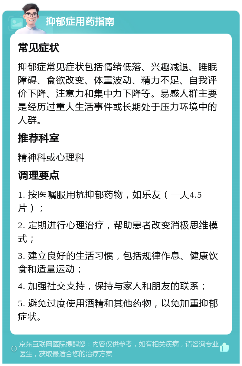 抑郁症用药指南 常见症状 抑郁症常见症状包括情绪低落、兴趣减退、睡眠障碍、食欲改变、体重波动、精力不足、自我评价下降、注意力和集中力下降等。易感人群主要是经历过重大生活事件或长期处于压力环境中的人群。 推荐科室 精神科或心理科 调理要点 1. 按医嘱服用抗抑郁药物，如乐友（一天4.5片）； 2. 定期进行心理治疗，帮助患者改变消极思维模式； 3. 建立良好的生活习惯，包括规律作息、健康饮食和适量运动； 4. 加强社交支持，保持与家人和朋友的联系； 5. 避免过度使用酒精和其他药物，以免加重抑郁症状。