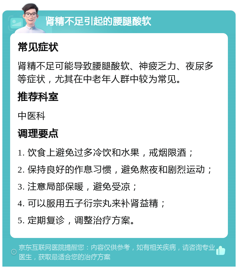 肾精不足引起的腰腿酸软 常见症状 肾精不足可能导致腰腿酸软、神疲乏力、夜尿多等症状，尤其在中老年人群中较为常见。 推荐科室 中医科 调理要点 1. 饮食上避免过多冷饮和水果，戒烟限酒； 2. 保持良好的作息习惯，避免熬夜和剧烈运动； 3. 注意局部保暖，避免受凉； 4. 可以服用五子衍宗丸来补肾益精； 5. 定期复诊，调整治疗方案。