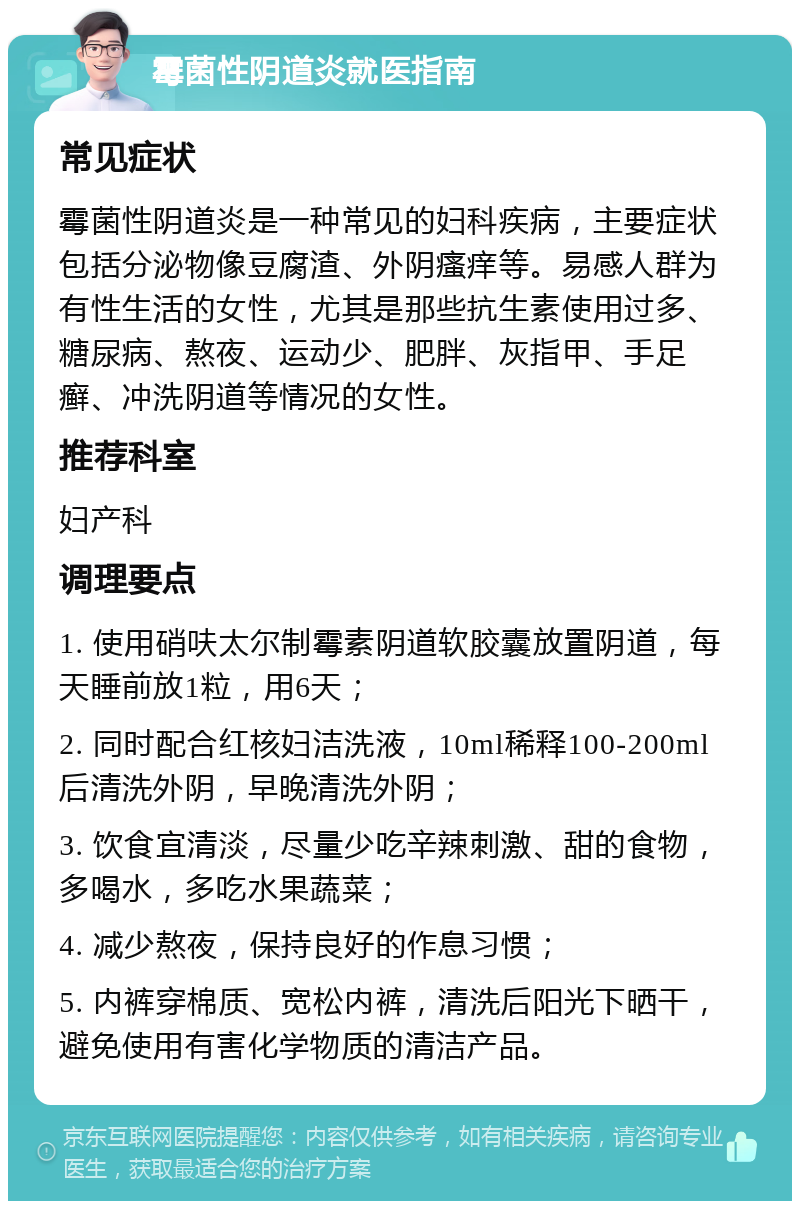 霉菌性阴道炎就医指南 常见症状 霉菌性阴道炎是一种常见的妇科疾病，主要症状包括分泌物像豆腐渣、外阴瘙痒等。易感人群为有性生活的女性，尤其是那些抗生素使用过多、糖尿病、熬夜、运动少、肥胖、灰指甲、手足癣、冲洗阴道等情况的女性。 推荐科室 妇产科 调理要点 1. 使用硝呋太尔制霉素阴道软胶囊放置阴道，每天睡前放1粒，用6天； 2. 同时配合红核妇洁洗液，10ml稀释100-200ml后清洗外阴，早晚清洗外阴； 3. 饮食宜清淡，尽量少吃辛辣刺激、甜的食物，多喝水，多吃水果蔬菜； 4. 减少熬夜，保持良好的作息习惯； 5. 内裤穿棉质、宽松内裤，清洗后阳光下晒干，避免使用有害化学物质的清洁产品。