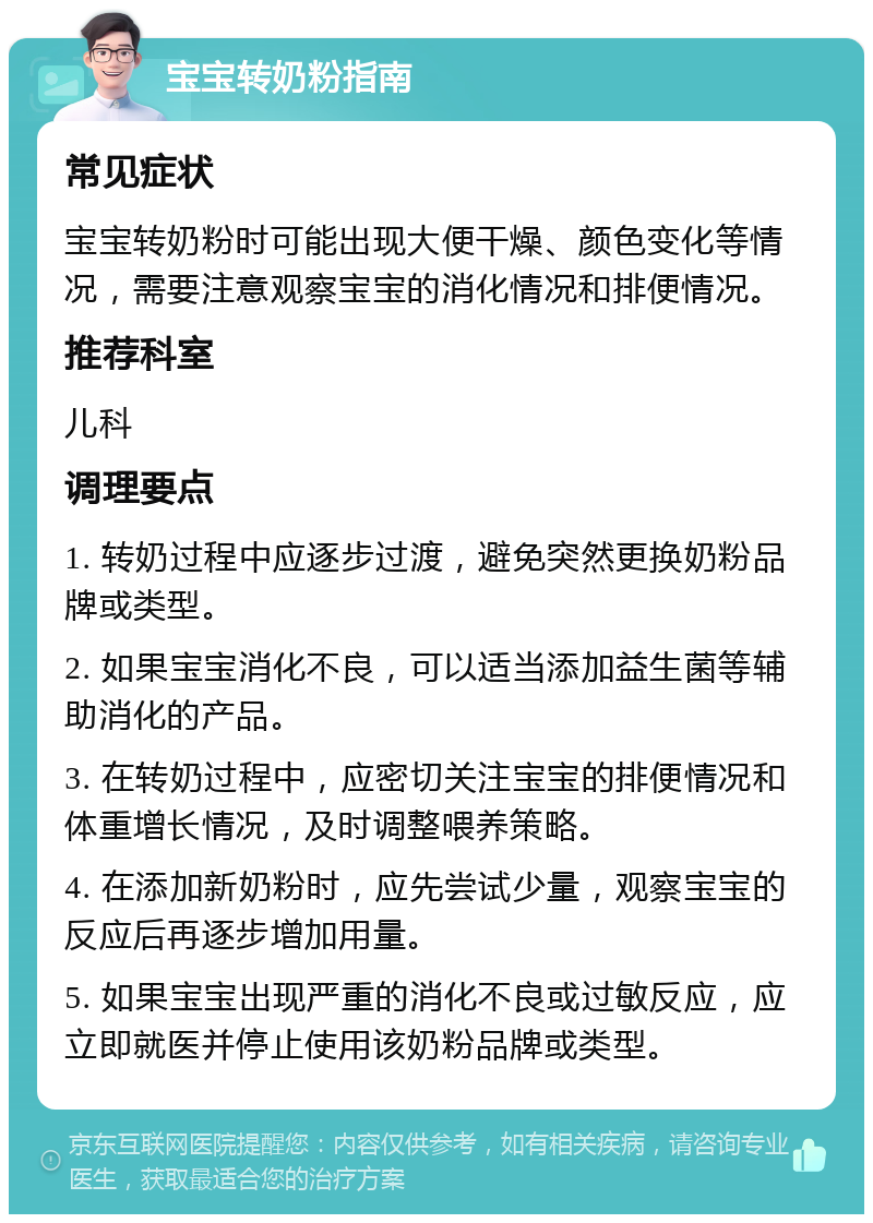 宝宝转奶粉指南 常见症状 宝宝转奶粉时可能出现大便干燥、颜色变化等情况，需要注意观察宝宝的消化情况和排便情况。 推荐科室 儿科 调理要点 1. 转奶过程中应逐步过渡，避免突然更换奶粉品牌或类型。 2. 如果宝宝消化不良，可以适当添加益生菌等辅助消化的产品。 3. 在转奶过程中，应密切关注宝宝的排便情况和体重增长情况，及时调整喂养策略。 4. 在添加新奶粉时，应先尝试少量，观察宝宝的反应后再逐步增加用量。 5. 如果宝宝出现严重的消化不良或过敏反应，应立即就医并停止使用该奶粉品牌或类型。