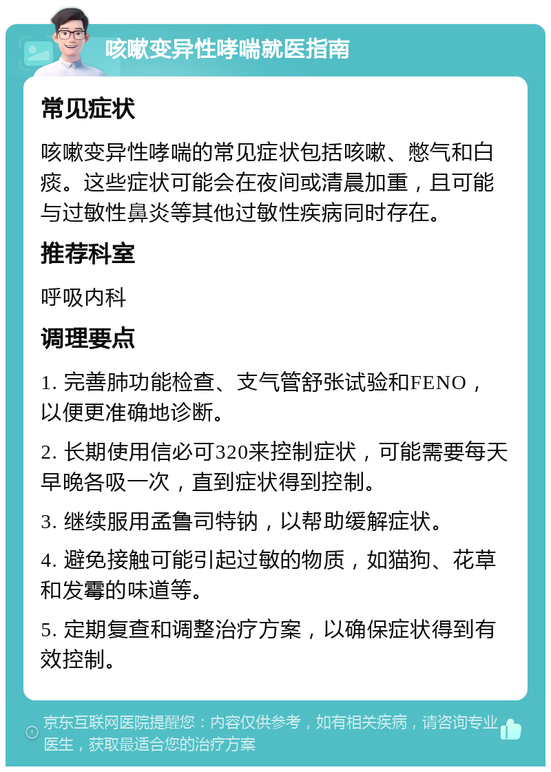 咳嗽变异性哮喘就医指南 常见症状 咳嗽变异性哮喘的常见症状包括咳嗽、憋气和白痰。这些症状可能会在夜间或清晨加重，且可能与过敏性鼻炎等其他过敏性疾病同时存在。 推荐科室 呼吸内科 调理要点 1. 完善肺功能检查、支气管舒张试验和FENO，以便更准确地诊断。 2. 长期使用信必可320来控制症状，可能需要每天早晚各吸一次，直到症状得到控制。 3. 继续服用孟鲁司特钠，以帮助缓解症状。 4. 避免接触可能引起过敏的物质，如猫狗、花草和发霉的味道等。 5. 定期复查和调整治疗方案，以确保症状得到有效控制。