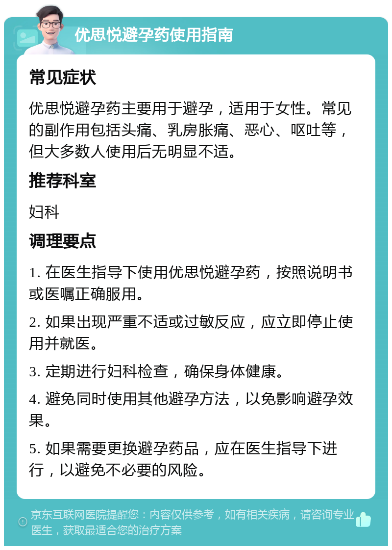 优思悦避孕药使用指南 常见症状 优思悦避孕药主要用于避孕，适用于女性。常见的副作用包括头痛、乳房胀痛、恶心、呕吐等，但大多数人使用后无明显不适。 推荐科室 妇科 调理要点 1. 在医生指导下使用优思悦避孕药，按照说明书或医嘱正确服用。 2. 如果出现严重不适或过敏反应，应立即停止使用并就医。 3. 定期进行妇科检查，确保身体健康。 4. 避免同时使用其他避孕方法，以免影响避孕效果。 5. 如果需要更换避孕药品，应在医生指导下进行，以避免不必要的风险。