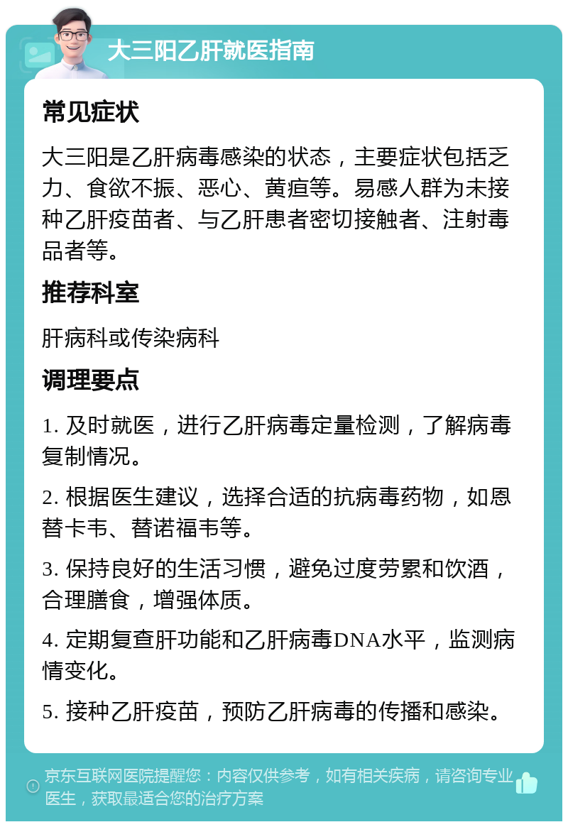 大三阳乙肝就医指南 常见症状 大三阳是乙肝病毒感染的状态，主要症状包括乏力、食欲不振、恶心、黄疸等。易感人群为未接种乙肝疫苗者、与乙肝患者密切接触者、注射毒品者等。 推荐科室 肝病科或传染病科 调理要点 1. 及时就医，进行乙肝病毒定量检测，了解病毒复制情况。 2. 根据医生建议，选择合适的抗病毒药物，如恩替卡韦、替诺福韦等。 3. 保持良好的生活习惯，避免过度劳累和饮酒，合理膳食，增强体质。 4. 定期复查肝功能和乙肝病毒DNA水平，监测病情变化。 5. 接种乙肝疫苗，预防乙肝病毒的传播和感染。