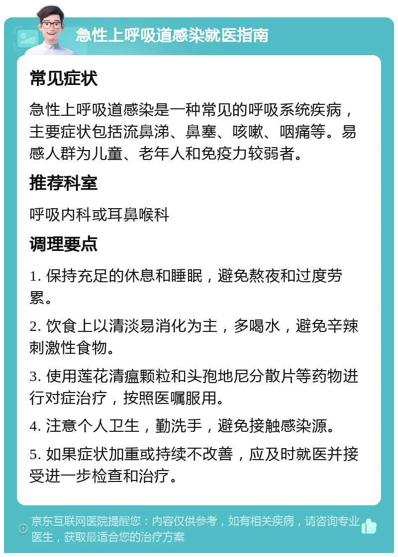 急性上呼吸道感染就医指南 常见症状 急性上呼吸道感染是一种常见的呼吸系统疾病，主要症状包括流鼻涕、鼻塞、咳嗽、咽痛等。易感人群为儿童、老年人和免疫力较弱者。 推荐科室 呼吸内科或耳鼻喉科 调理要点 1. 保持充足的休息和睡眠，避免熬夜和过度劳累。 2. 饮食上以清淡易消化为主，多喝水，避免辛辣刺激性食物。 3. 使用莲花清瘟颗粒和头孢地尼分散片等药物进行对症治疗，按照医嘱服用。 4. 注意个人卫生，勤洗手，避免接触感染源。 5. 如果症状加重或持续不改善，应及时就医并接受进一步检查和治疗。