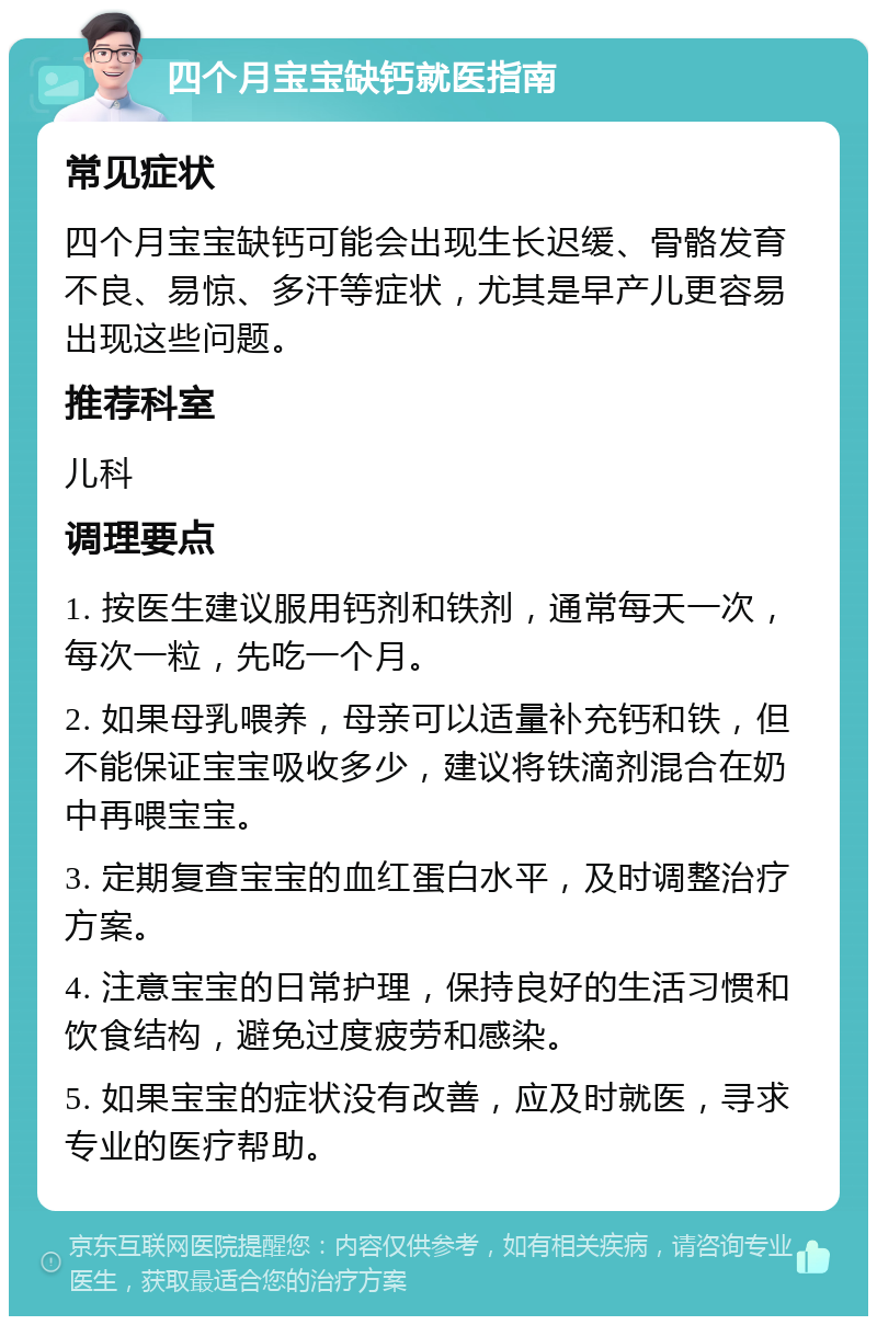 四个月宝宝缺钙就医指南 常见症状 四个月宝宝缺钙可能会出现生长迟缓、骨骼发育不良、易惊、多汗等症状，尤其是早产儿更容易出现这些问题。 推荐科室 儿科 调理要点 1. 按医生建议服用钙剂和铁剂，通常每天一次，每次一粒，先吃一个月。 2. 如果母乳喂养，母亲可以适量补充钙和铁，但不能保证宝宝吸收多少，建议将铁滴剂混合在奶中再喂宝宝。 3. 定期复查宝宝的血红蛋白水平，及时调整治疗方案。 4. 注意宝宝的日常护理，保持良好的生活习惯和饮食结构，避免过度疲劳和感染。 5. 如果宝宝的症状没有改善，应及时就医，寻求专业的医疗帮助。