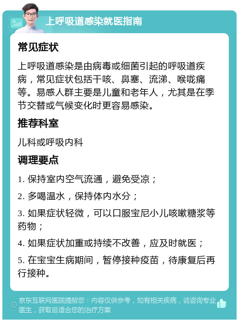 上呼吸道感染就医指南 常见症状 上呼吸道感染是由病毒或细菌引起的呼吸道疾病，常见症状包括干咳、鼻塞、流涕、喉咙痛等。易感人群主要是儿童和老年人，尤其是在季节交替或气候变化时更容易感染。 推荐科室 儿科或呼吸内科 调理要点 1. 保持室内空气流通，避免受凉； 2. 多喝温水，保持体内水分； 3. 如果症状轻微，可以口服宝尼小儿咳嗽糖浆等药物； 4. 如果症状加重或持续不改善，应及时就医； 5. 在宝宝生病期间，暂停接种疫苗，待康复后再行接种。