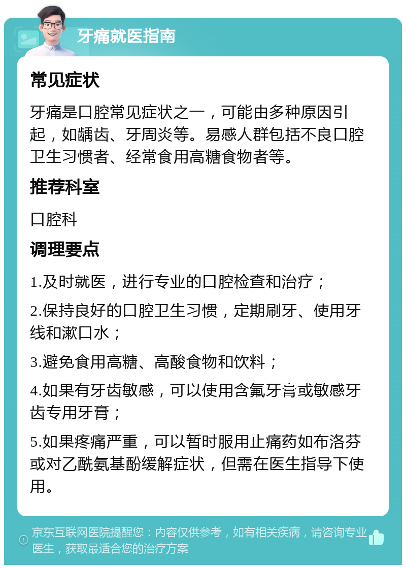 牙痛就医指南 常见症状 牙痛是口腔常见症状之一，可能由多种原因引起，如龋齿、牙周炎等。易感人群包括不良口腔卫生习惯者、经常食用高糖食物者等。 推荐科室 口腔科 调理要点 1.及时就医，进行专业的口腔检查和治疗； 2.保持良好的口腔卫生习惯，定期刷牙、使用牙线和漱口水； 3.避免食用高糖、高酸食物和饮料； 4.如果有牙齿敏感，可以使用含氟牙膏或敏感牙齿专用牙膏； 5.如果疼痛严重，可以暂时服用止痛药如布洛芬或对乙酰氨基酚缓解症状，但需在医生指导下使用。