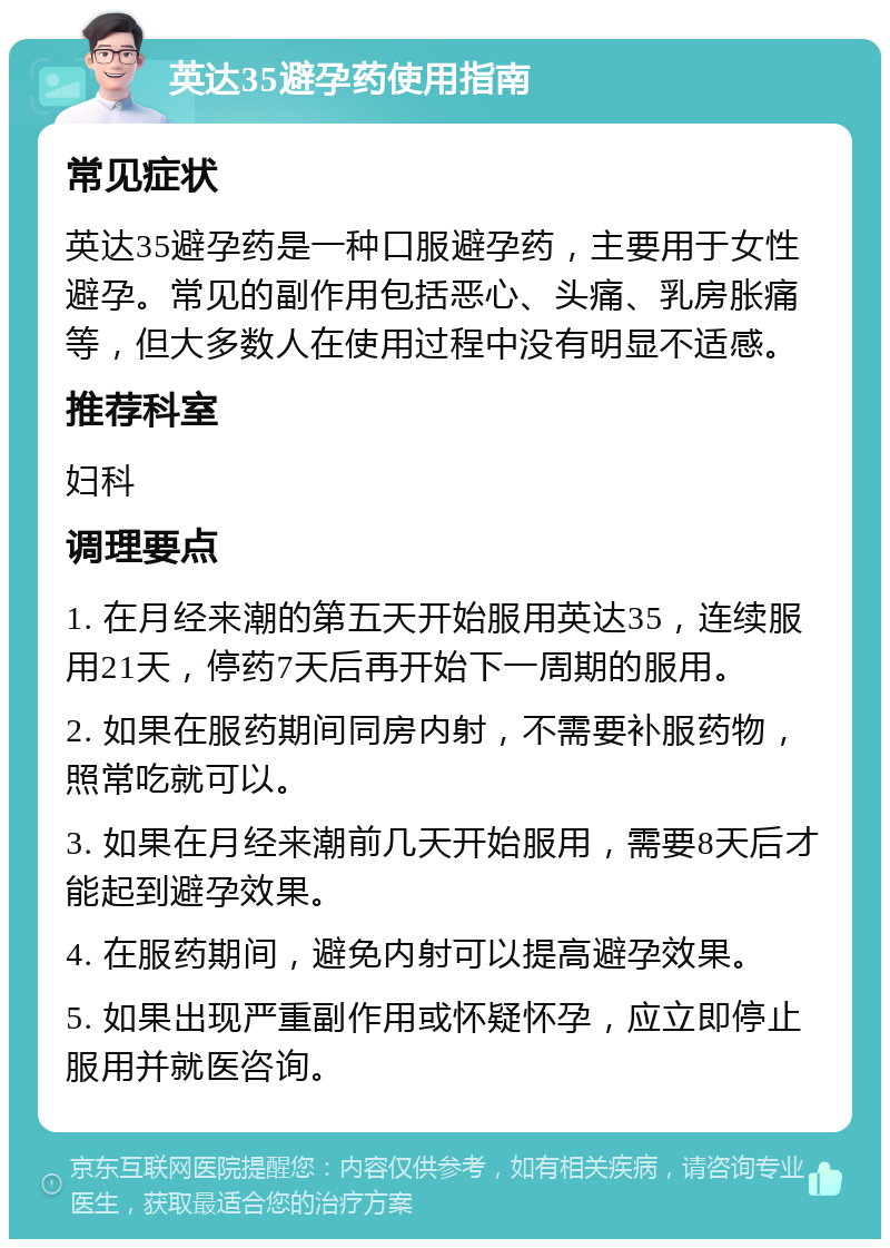 英达35避孕药使用指南 常见症状 英达35避孕药是一种口服避孕药，主要用于女性避孕。常见的副作用包括恶心、头痛、乳房胀痛等，但大多数人在使用过程中没有明显不适感。 推荐科室 妇科 调理要点 1. 在月经来潮的第五天开始服用英达35，连续服用21天，停药7天后再开始下一周期的服用。 2. 如果在服药期间同房内射，不需要补服药物，照常吃就可以。 3. 如果在月经来潮前几天开始服用，需要8天后才能起到避孕效果。 4. 在服药期间，避免内射可以提高避孕效果。 5. 如果出现严重副作用或怀疑怀孕，应立即停止服用并就医咨询。