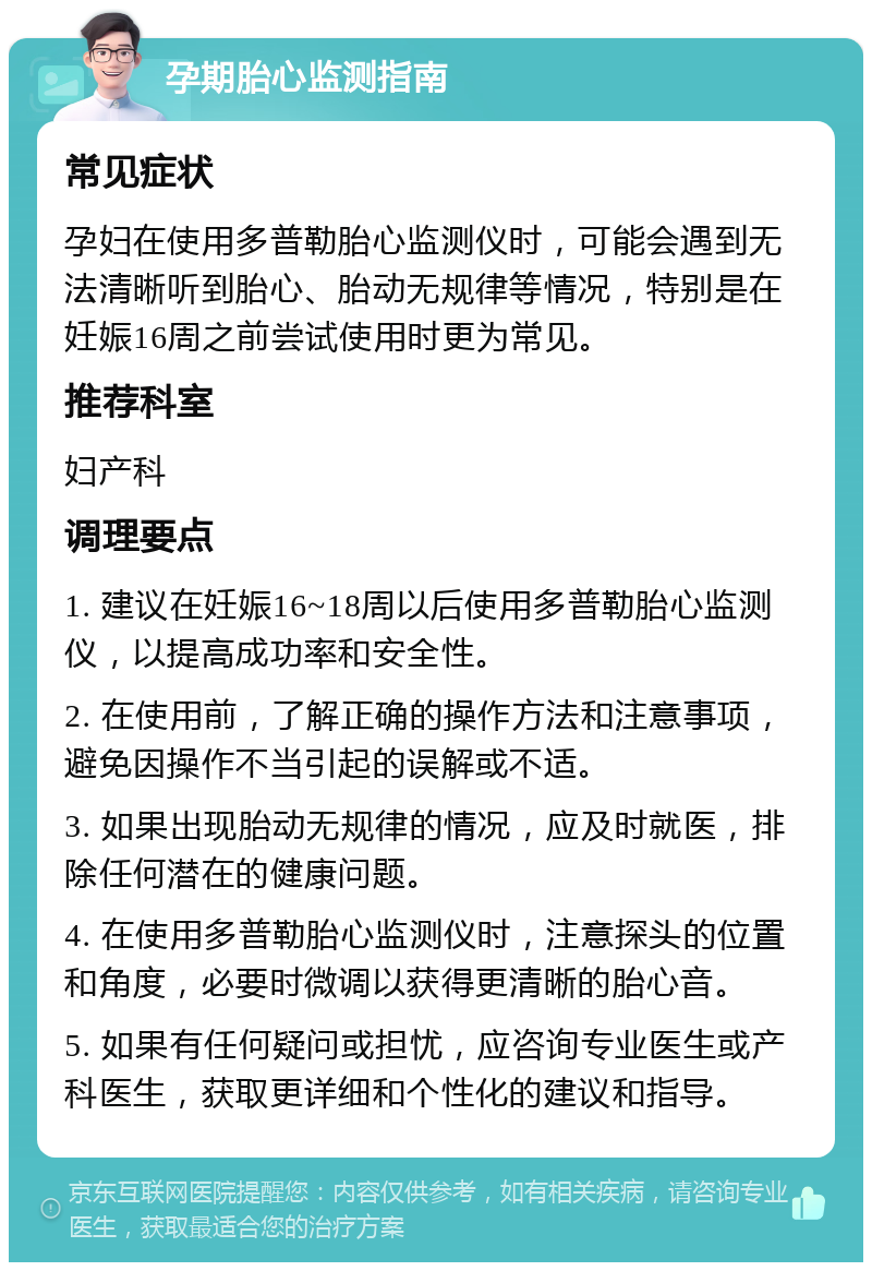 孕期胎心监测指南 常见症状 孕妇在使用多普勒胎心监测仪时，可能会遇到无法清晰听到胎心、胎动无规律等情况，特别是在妊娠16周之前尝试使用时更为常见。 推荐科室 妇产科 调理要点 1. 建议在妊娠16~18周以后使用多普勒胎心监测仪，以提高成功率和安全性。 2. 在使用前，了解正确的操作方法和注意事项，避免因操作不当引起的误解或不适。 3. 如果出现胎动无规律的情况，应及时就医，排除任何潜在的健康问题。 4. 在使用多普勒胎心监测仪时，注意探头的位置和角度，必要时微调以获得更清晰的胎心音。 5. 如果有任何疑问或担忧，应咨询专业医生或产科医生，获取更详细和个性化的建议和指导。