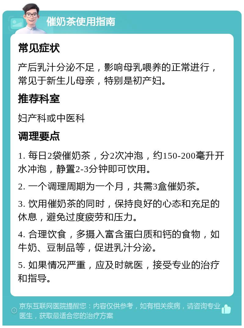 催奶茶使用指南 常见症状 产后乳汁分泌不足，影响母乳喂养的正常进行，常见于新生儿母亲，特别是初产妇。 推荐科室 妇产科或中医科 调理要点 1. 每日2袋催奶茶，分2次冲泡，约150-200毫升开水冲泡，静置2-3分钟即可饮用。 2. 一个调理周期为一个月，共需3盒催奶茶。 3. 饮用催奶茶的同时，保持良好的心态和充足的休息，避免过度疲劳和压力。 4. 合理饮食，多摄入富含蛋白质和钙的食物，如牛奶、豆制品等，促进乳汁分泌。 5. 如果情况严重，应及时就医，接受专业的治疗和指导。