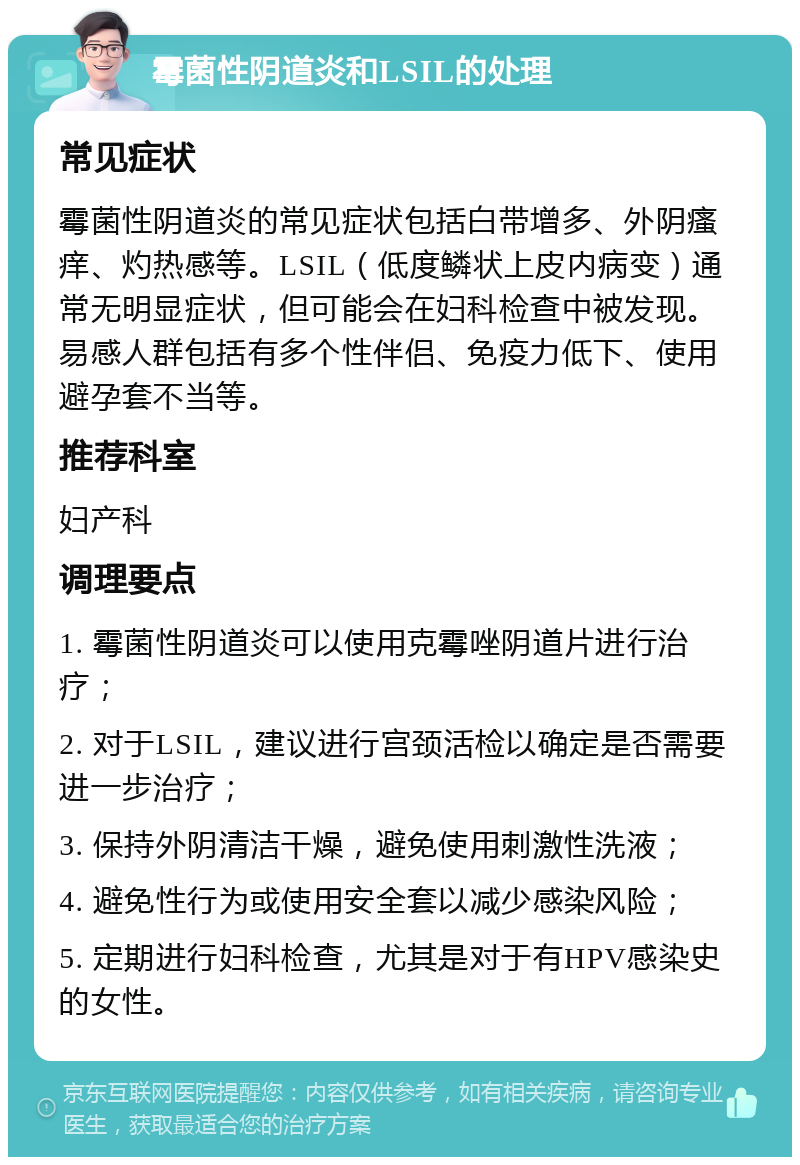 霉菌性阴道炎和LSIL的处理 常见症状 霉菌性阴道炎的常见症状包括白带增多、外阴瘙痒、灼热感等。LSIL（低度鳞状上皮内病变）通常无明显症状，但可能会在妇科检查中被发现。易感人群包括有多个性伴侣、免疫力低下、使用避孕套不当等。 推荐科室 妇产科 调理要点 1. 霉菌性阴道炎可以使用克霉唑阴道片进行治疗； 2. 对于LSIL，建议进行宫颈活检以确定是否需要进一步治疗； 3. 保持外阴清洁干燥，避免使用刺激性洗液； 4. 避免性行为或使用安全套以减少感染风险； 5. 定期进行妇科检查，尤其是对于有HPV感染史的女性。