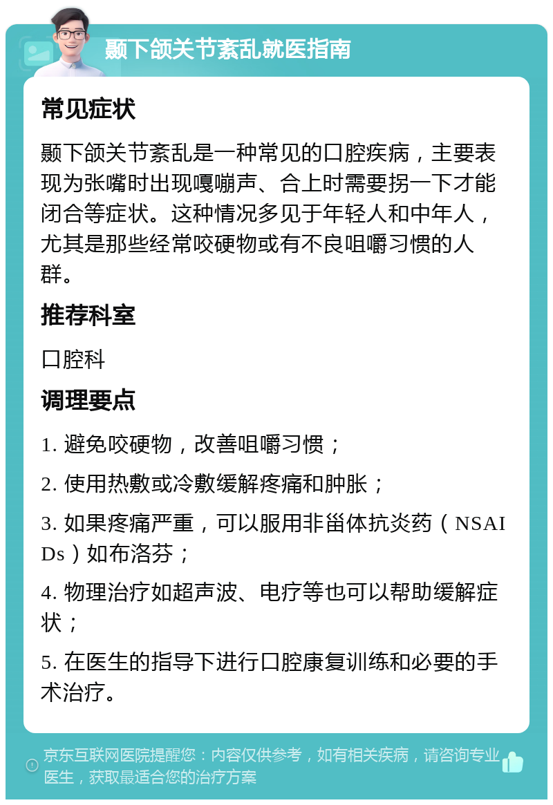 颞下颌关节紊乱就医指南 常见症状 颞下颌关节紊乱是一种常见的口腔疾病，主要表现为张嘴时出现嘎嘣声、合上时需要拐一下才能闭合等症状。这种情况多见于年轻人和中年人，尤其是那些经常咬硬物或有不良咀嚼习惯的人群。 推荐科室 口腔科 调理要点 1. 避免咬硬物，改善咀嚼习惯； 2. 使用热敷或冷敷缓解疼痛和肿胀； 3. 如果疼痛严重，可以服用非甾体抗炎药（NSAIDs）如布洛芬； 4. 物理治疗如超声波、电疗等也可以帮助缓解症状； 5. 在医生的指导下进行口腔康复训练和必要的手术治疗。