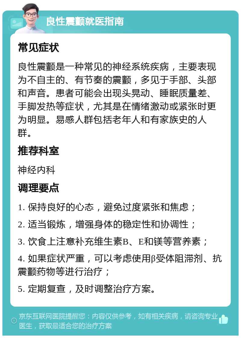 良性震颤就医指南 常见症状 良性震颤是一种常见的神经系统疾病，主要表现为不自主的、有节奏的震颤，多见于手部、头部和声音。患者可能会出现头晃动、睡眠质量差、手脚发热等症状，尤其是在情绪激动或紧张时更为明显。易感人群包括老年人和有家族史的人群。 推荐科室 神经内科 调理要点 1. 保持良好的心态，避免过度紧张和焦虑； 2. 适当锻炼，增强身体的稳定性和协调性； 3. 饮食上注意补充维生素B、E和镁等营养素； 4. 如果症状严重，可以考虑使用β受体阻滞剂、抗震颤药物等进行治疗； 5. 定期复查，及时调整治疗方案。