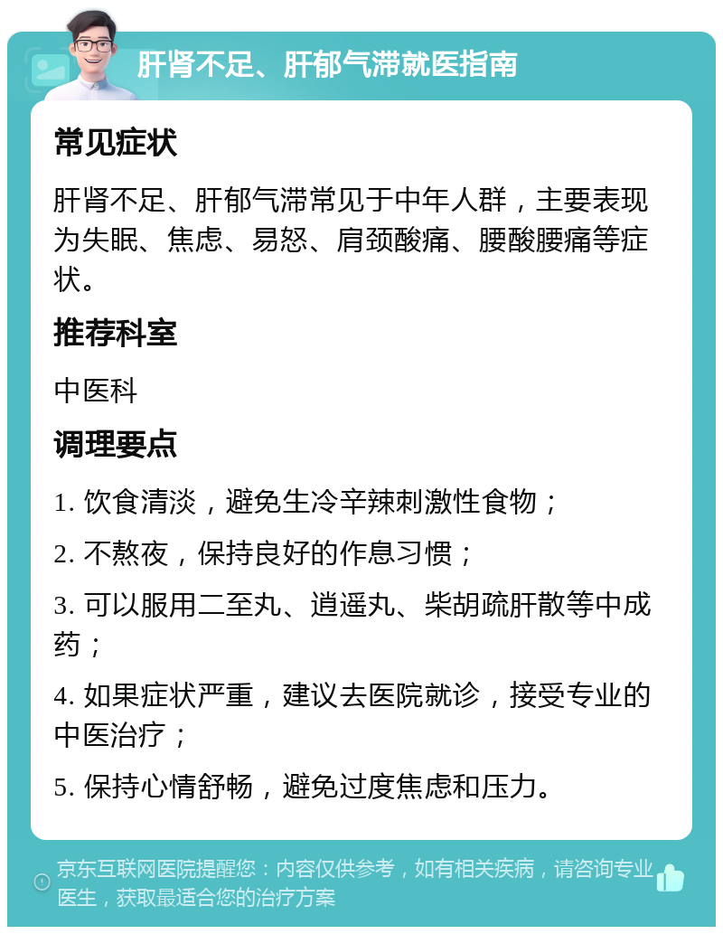 肝肾不足、肝郁气滞就医指南 常见症状 肝肾不足、肝郁气滞常见于中年人群，主要表现为失眠、焦虑、易怒、肩颈酸痛、腰酸腰痛等症状。 推荐科室 中医科 调理要点 1. 饮食清淡，避免生冷辛辣刺激性食物； 2. 不熬夜，保持良好的作息习惯； 3. 可以服用二至丸、逍遥丸、柴胡疏肝散等中成药； 4. 如果症状严重，建议去医院就诊，接受专业的中医治疗； 5. 保持心情舒畅，避免过度焦虑和压力。