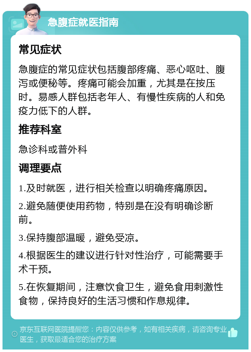 急腹症就医指南 常见症状 急腹症的常见症状包括腹部疼痛、恶心呕吐、腹泻或便秘等。疼痛可能会加重，尤其是在按压时。易感人群包括老年人、有慢性疾病的人和免疫力低下的人群。 推荐科室 急诊科或普外科 调理要点 1.及时就医，进行相关检查以明确疼痛原因。 2.避免随便使用药物，特别是在没有明确诊断前。 3.保持腹部温暖，避免受凉。 4.根据医生的建议进行针对性治疗，可能需要手术干预。 5.在恢复期间，注意饮食卫生，避免食用刺激性食物，保持良好的生活习惯和作息规律。