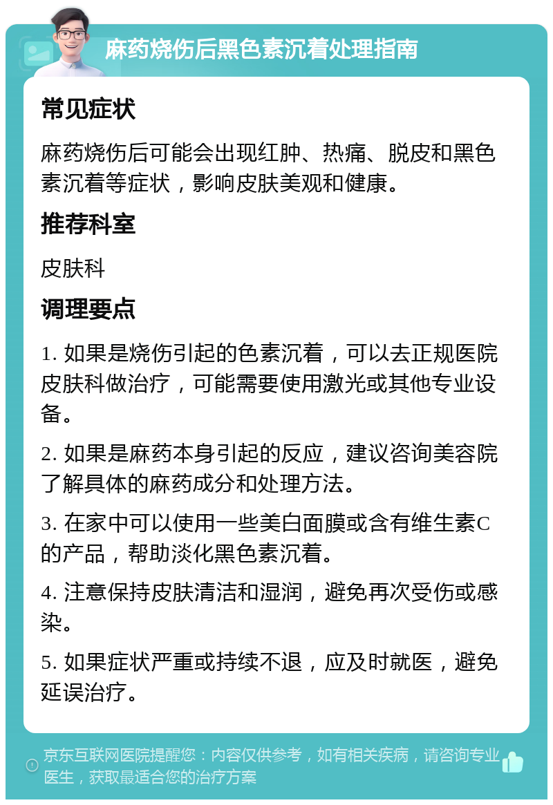 麻药烧伤后黑色素沉着处理指南 常见症状 麻药烧伤后可能会出现红肿、热痛、脱皮和黑色素沉着等症状，影响皮肤美观和健康。 推荐科室 皮肤科 调理要点 1. 如果是烧伤引起的色素沉着，可以去正规医院皮肤科做治疗，可能需要使用激光或其他专业设备。 2. 如果是麻药本身引起的反应，建议咨询美容院了解具体的麻药成分和处理方法。 3. 在家中可以使用一些美白面膜或含有维生素C的产品，帮助淡化黑色素沉着。 4. 注意保持皮肤清洁和湿润，避免再次受伤或感染。 5. 如果症状严重或持续不退，应及时就医，避免延误治疗。