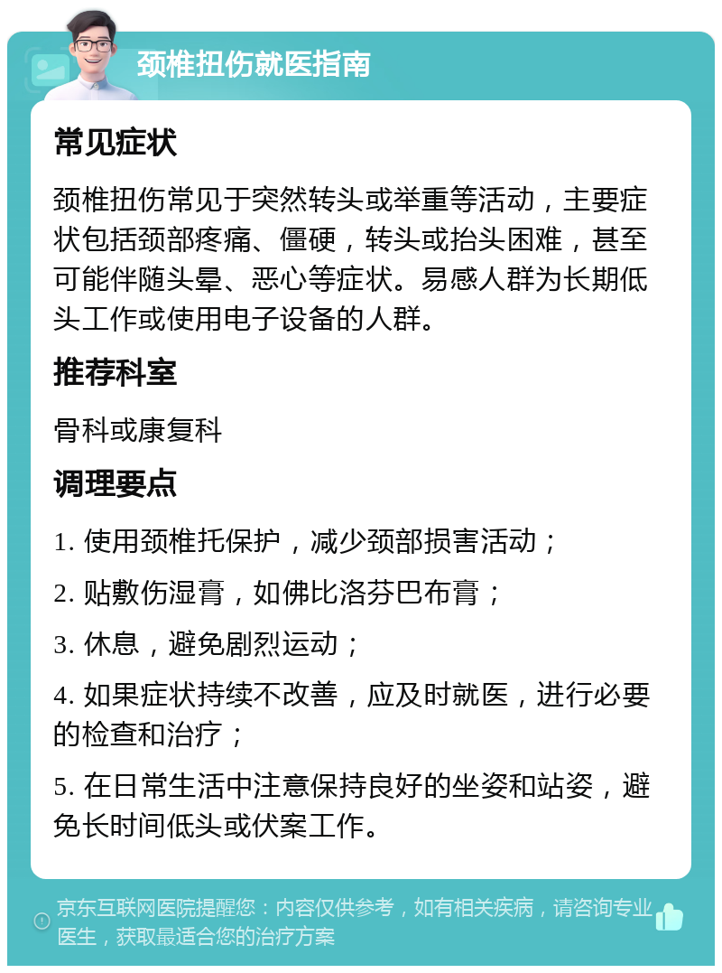 颈椎扭伤就医指南 常见症状 颈椎扭伤常见于突然转头或举重等活动，主要症状包括颈部疼痛、僵硬，转头或抬头困难，甚至可能伴随头晕、恶心等症状。易感人群为长期低头工作或使用电子设备的人群。 推荐科室 骨科或康复科 调理要点 1. 使用颈椎托保护，减少颈部损害活动； 2. 贴敷伤湿膏，如佛比洛芬巴布膏； 3. 休息，避免剧烈运动； 4. 如果症状持续不改善，应及时就医，进行必要的检查和治疗； 5. 在日常生活中注意保持良好的坐姿和站姿，避免长时间低头或伏案工作。