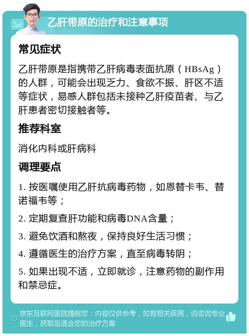 乙肝带原的治疗和注意事项 常见症状 乙肝带原是指携带乙肝病毒表面抗原（HBsAg）的人群，可能会出现乏力、食欲不振、肝区不适等症状，易感人群包括未接种乙肝疫苗者、与乙肝患者密切接触者等。 推荐科室 消化内科或肝病科 调理要点 1. 按医嘱使用乙肝抗病毒药物，如恩替卡韦、替诺福韦等； 2. 定期复查肝功能和病毒DNA含量； 3. 避免饮酒和熬夜，保持良好生活习惯； 4. 遵循医生的治疗方案，直至病毒转阴； 5. 如果出现不适，立即就诊，注意药物的副作用和禁忌症。