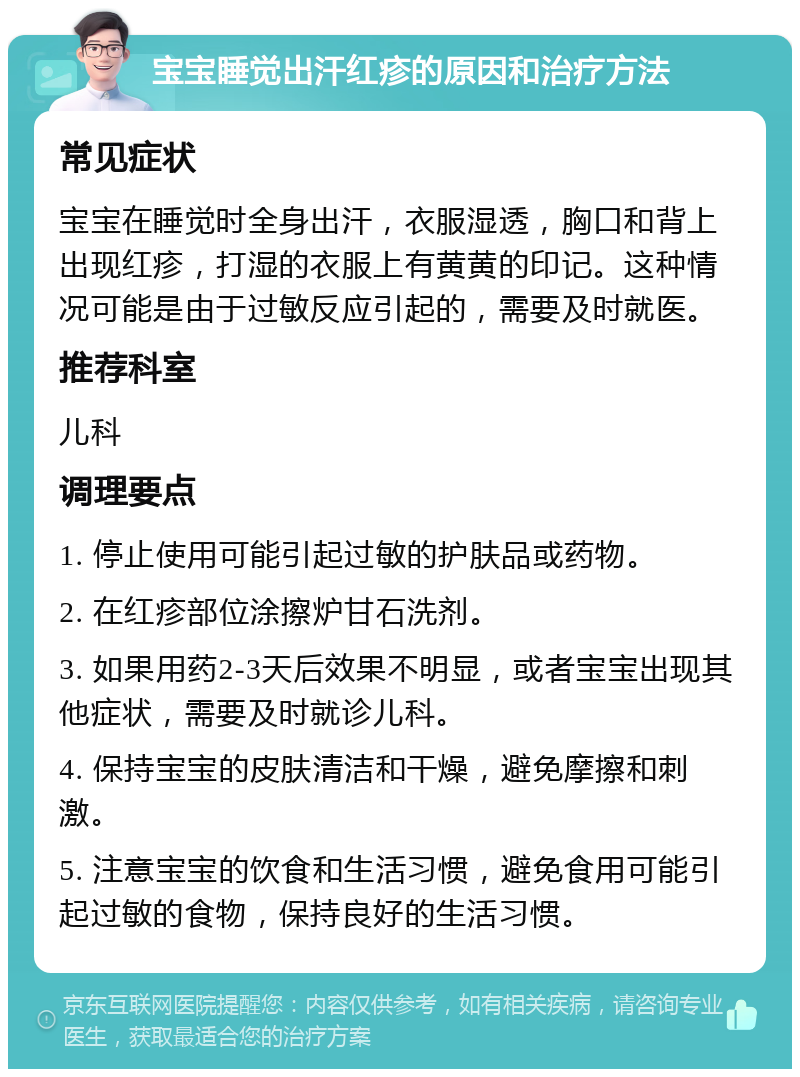 宝宝睡觉出汗红疹的原因和治疗方法 常见症状 宝宝在睡觉时全身出汗，衣服湿透，胸口和背上出现红疹，打湿的衣服上有黄黄的印记。这种情况可能是由于过敏反应引起的，需要及时就医。 推荐科室 儿科 调理要点 1. 停止使用可能引起过敏的护肤品或药物。 2. 在红疹部位涂擦炉甘石洗剂。 3. 如果用药2-3天后效果不明显，或者宝宝出现其他症状，需要及时就诊儿科。 4. 保持宝宝的皮肤清洁和干燥，避免摩擦和刺激。 5. 注意宝宝的饮食和生活习惯，避免食用可能引起过敏的食物，保持良好的生活习惯。