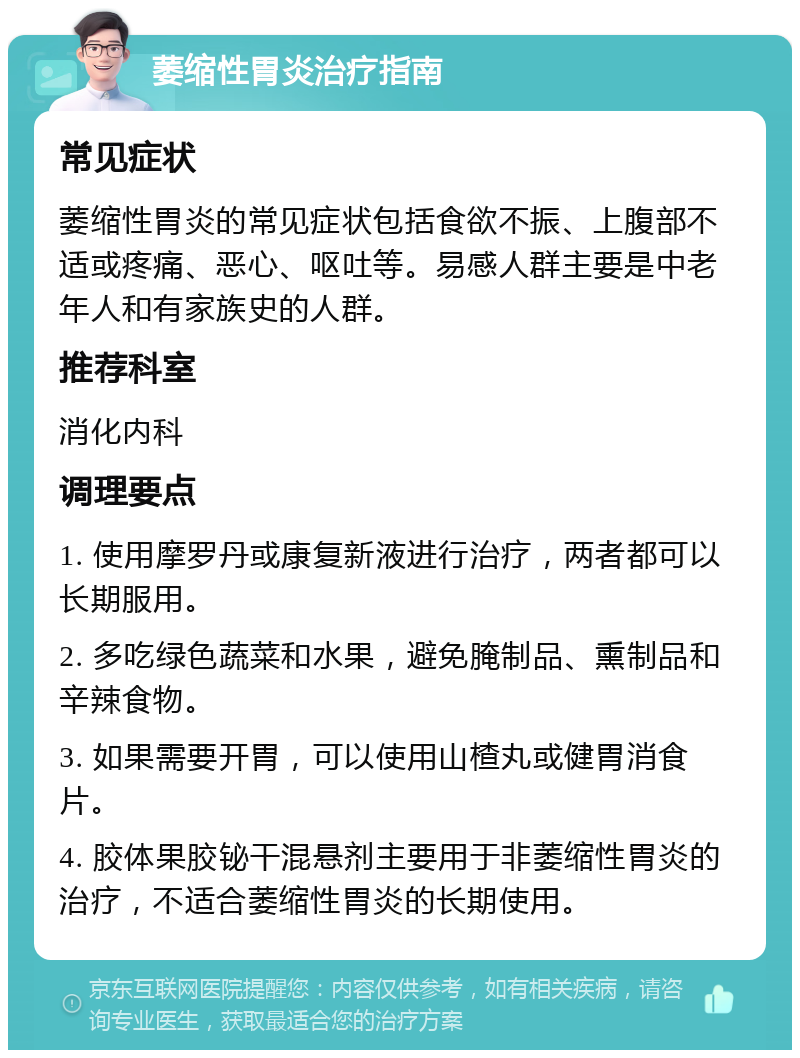 萎缩性胃炎治疗指南 常见症状 萎缩性胃炎的常见症状包括食欲不振、上腹部不适或疼痛、恶心、呕吐等。易感人群主要是中老年人和有家族史的人群。 推荐科室 消化内科 调理要点 1. 使用摩罗丹或康复新液进行治疗，两者都可以长期服用。 2. 多吃绿色蔬菜和水果，避免腌制品、熏制品和辛辣食物。 3. 如果需要开胃，可以使用山楂丸或健胃消食片。 4. 胶体果胶铋干混悬剂主要用于非萎缩性胃炎的治疗，不适合萎缩性胃炎的长期使用。