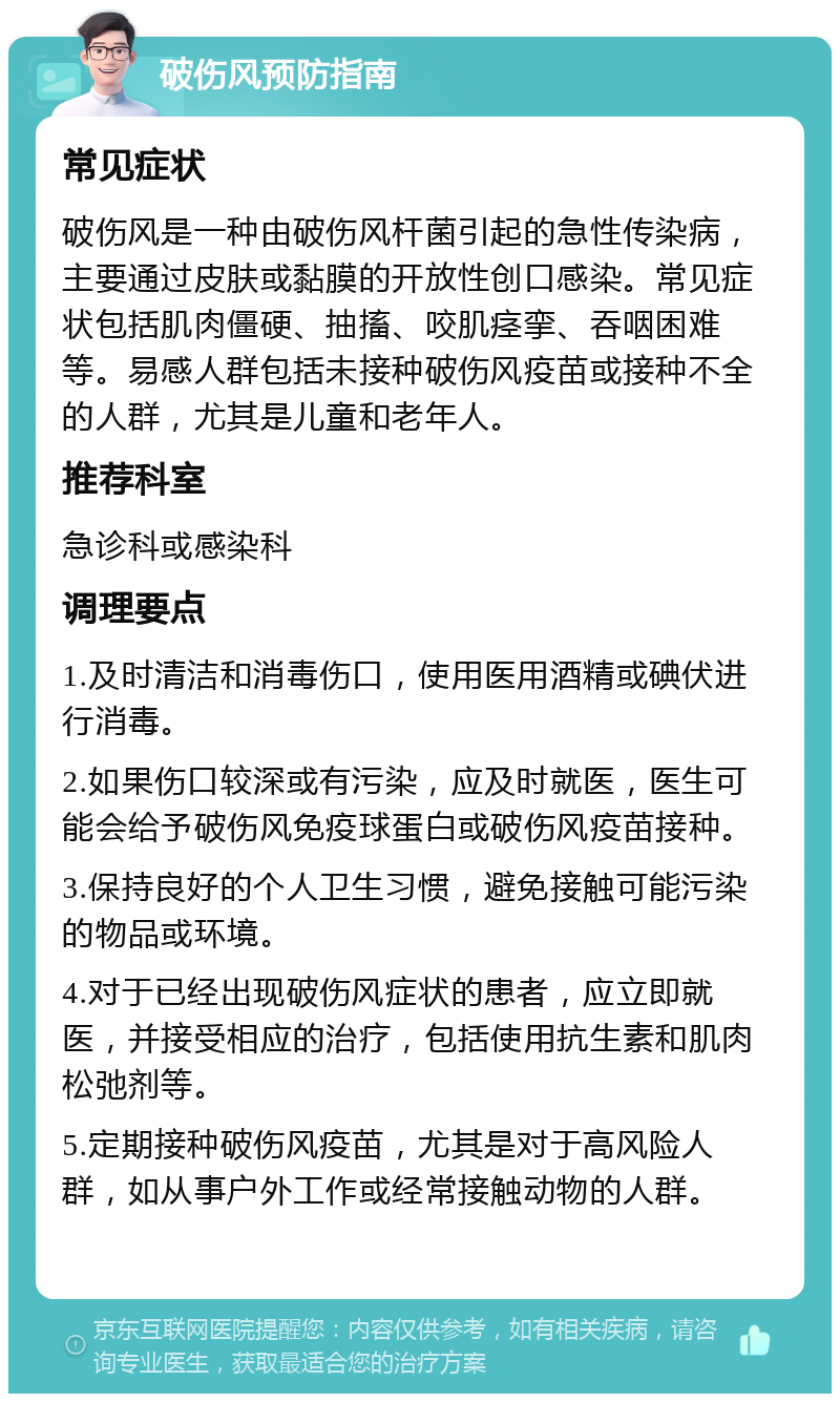 破伤风预防指南 常见症状 破伤风是一种由破伤风杆菌引起的急性传染病，主要通过皮肤或黏膜的开放性创口感染。常见症状包括肌肉僵硬、抽搐、咬肌痉挛、吞咽困难等。易感人群包括未接种破伤风疫苗或接种不全的人群，尤其是儿童和老年人。 推荐科室 急诊科或感染科 调理要点 1.及时清洁和消毒伤口，使用医用酒精或碘伏进行消毒。 2.如果伤口较深或有污染，应及时就医，医生可能会给予破伤风免疫球蛋白或破伤风疫苗接种。 3.保持良好的个人卫生习惯，避免接触可能污染的物品或环境。 4.对于已经出现破伤风症状的患者，应立即就医，并接受相应的治疗，包括使用抗生素和肌肉松弛剂等。 5.定期接种破伤风疫苗，尤其是对于高风险人群，如从事户外工作或经常接触动物的人群。