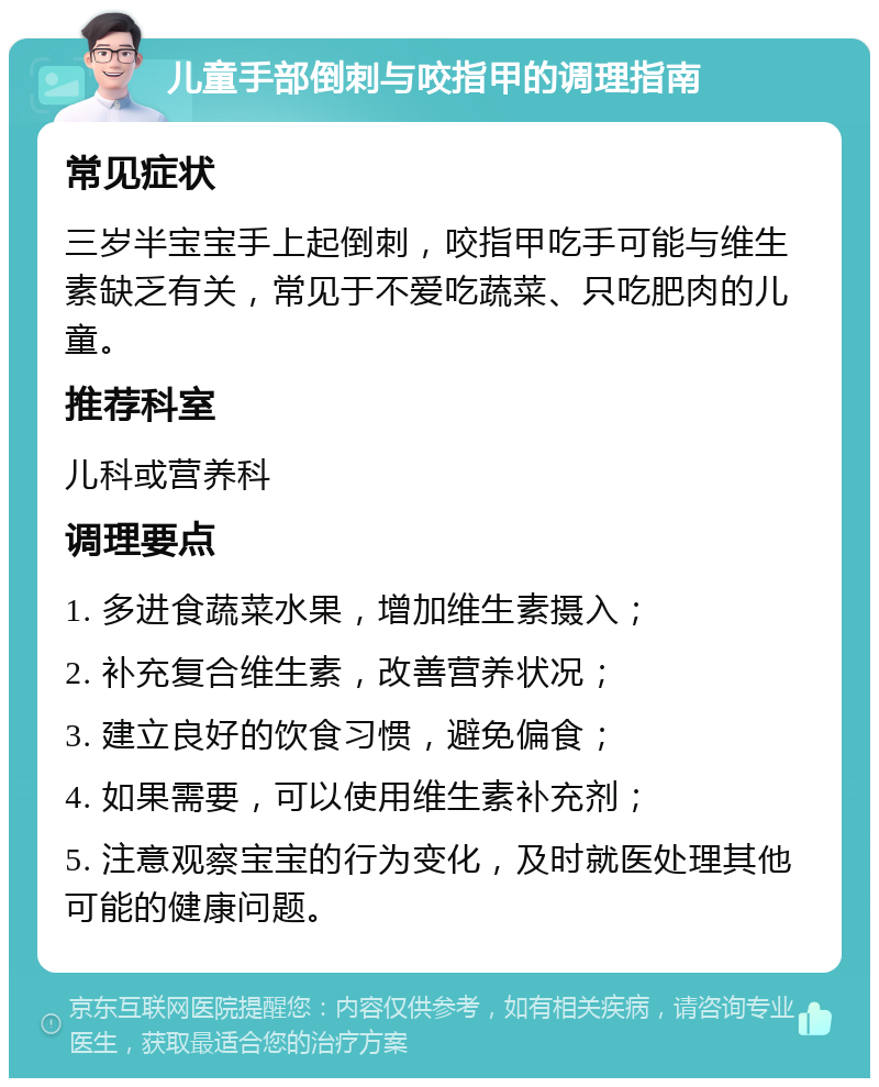 儿童手部倒刺与咬指甲的调理指南 常见症状 三岁半宝宝手上起倒刺，咬指甲吃手可能与维生素缺乏有关，常见于不爱吃蔬菜、只吃肥肉的儿童。 推荐科室 儿科或营养科 调理要点 1. 多进食蔬菜水果，增加维生素摄入； 2. 补充复合维生素，改善营养状况； 3. 建立良好的饮食习惯，避免偏食； 4. 如果需要，可以使用维生素补充剂； 5. 注意观察宝宝的行为变化，及时就医处理其他可能的健康问题。