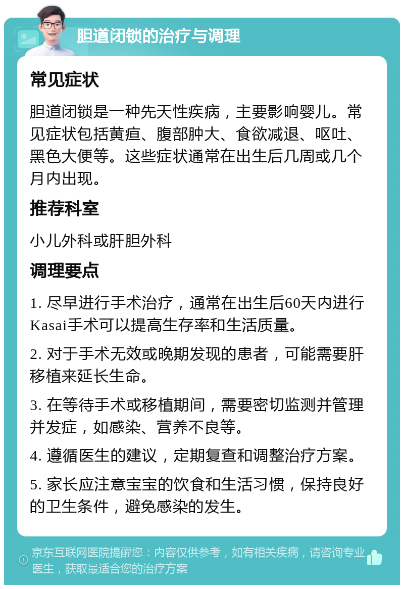 胆道闭锁的治疗与调理 常见症状 胆道闭锁是一种先天性疾病，主要影响婴儿。常见症状包括黄疸、腹部肿大、食欲减退、呕吐、黑色大便等。这些症状通常在出生后几周或几个月内出现。 推荐科室 小儿外科或肝胆外科 调理要点 1. 尽早进行手术治疗，通常在出生后60天内进行Kasai手术可以提高生存率和生活质量。 2. 对于手术无效或晚期发现的患者，可能需要肝移植来延长生命。 3. 在等待手术或移植期间，需要密切监测并管理并发症，如感染、营养不良等。 4. 遵循医生的建议，定期复查和调整治疗方案。 5. 家长应注意宝宝的饮食和生活习惯，保持良好的卫生条件，避免感染的发生。