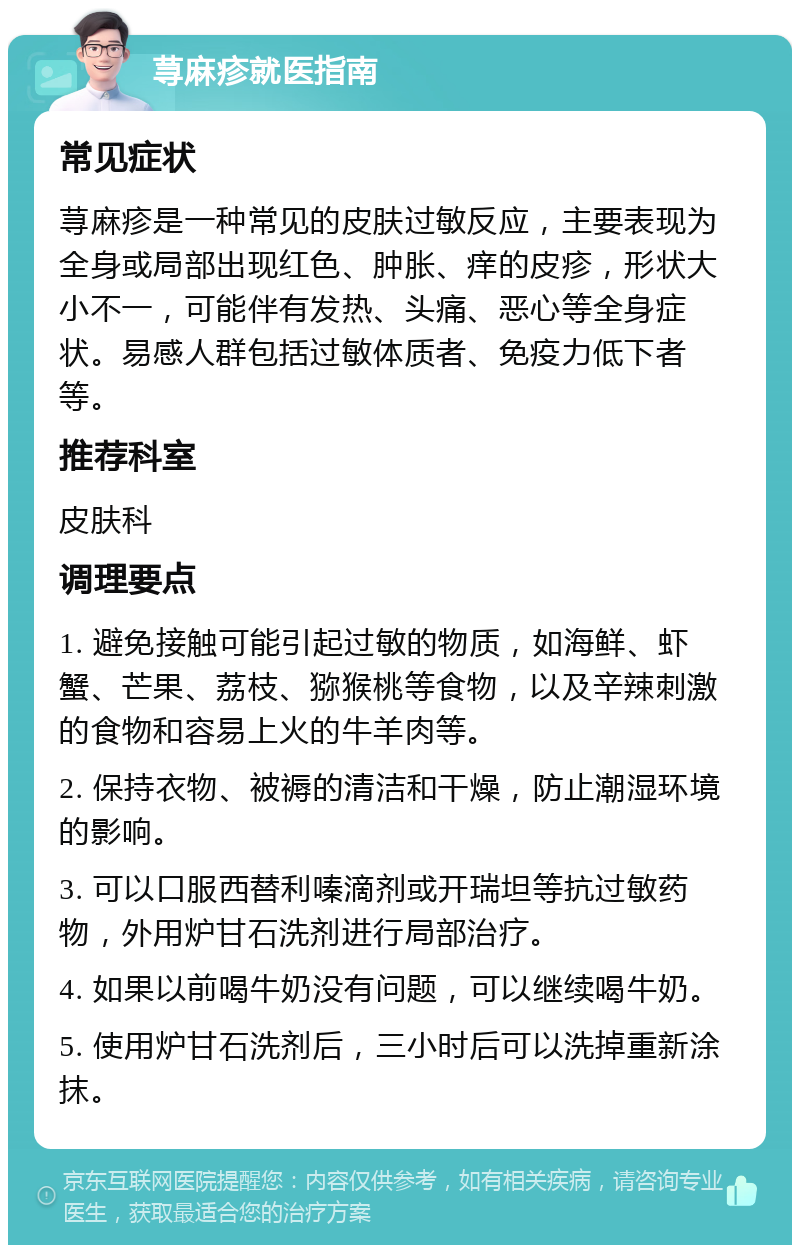 荨麻疹就医指南 常见症状 荨麻疹是一种常见的皮肤过敏反应，主要表现为全身或局部出现红色、肿胀、痒的皮疹，形状大小不一，可能伴有发热、头痛、恶心等全身症状。易感人群包括过敏体质者、免疫力低下者等。 推荐科室 皮肤科 调理要点 1. 避免接触可能引起过敏的物质，如海鲜、虾蟹、芒果、荔枝、猕猴桃等食物，以及辛辣刺激的食物和容易上火的牛羊肉等。 2. 保持衣物、被褥的清洁和干燥，防止潮湿环境的影响。 3. 可以口服西替利嗪滴剂或开瑞坦等抗过敏药物，外用炉甘石洗剂进行局部治疗。 4. 如果以前喝牛奶没有问题，可以继续喝牛奶。 5. 使用炉甘石洗剂后，三小时后可以洗掉重新涂抹。