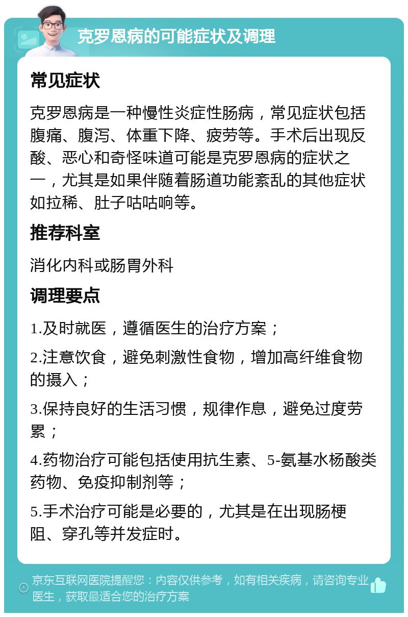 克罗恩病的可能症状及调理 常见症状 克罗恩病是一种慢性炎症性肠病，常见症状包括腹痛、腹泻、体重下降、疲劳等。手术后出现反酸、恶心和奇怪味道可能是克罗恩病的症状之一，尤其是如果伴随着肠道功能紊乱的其他症状如拉稀、肚子咕咕响等。 推荐科室 消化内科或肠胃外科 调理要点 1.及时就医，遵循医生的治疗方案； 2.注意饮食，避免刺激性食物，增加高纤维食物的摄入； 3.保持良好的生活习惯，规律作息，避免过度劳累； 4.药物治疗可能包括使用抗生素、5-氨基水杨酸类药物、免疫抑制剂等； 5.手术治疗可能是必要的，尤其是在出现肠梗阻、穿孔等并发症时。