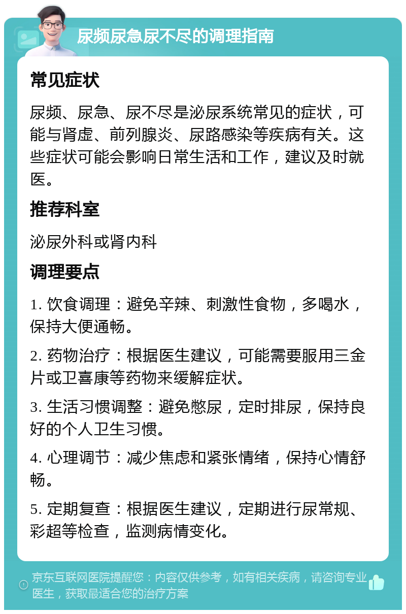 尿频尿急尿不尽的调理指南 常见症状 尿频、尿急、尿不尽是泌尿系统常见的症状，可能与肾虚、前列腺炎、尿路感染等疾病有关。这些症状可能会影响日常生活和工作，建议及时就医。 推荐科室 泌尿外科或肾内科 调理要点 1. 饮食调理：避免辛辣、刺激性食物，多喝水，保持大便通畅。 2. 药物治疗：根据医生建议，可能需要服用三金片或卫喜康等药物来缓解症状。 3. 生活习惯调整：避免憋尿，定时排尿，保持良好的个人卫生习惯。 4. 心理调节：减少焦虑和紧张情绪，保持心情舒畅。 5. 定期复查：根据医生建议，定期进行尿常规、彩超等检查，监测病情变化。