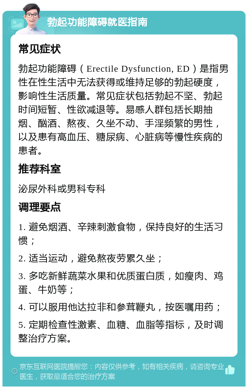 勃起功能障碍就医指南 常见症状 勃起功能障碍（Erectile Dysfunction, ED）是指男性在性生活中无法获得或维持足够的勃起硬度，影响性生活质量。常见症状包括勃起不坚、勃起时间短暂、性欲减退等。易感人群包括长期抽烟、酗酒、熬夜、久坐不动、手淫频繁的男性，以及患有高血压、糖尿病、心脏病等慢性疾病的患者。 推荐科室 泌尿外科或男科专科 调理要点 1. 避免烟酒、辛辣刺激食物，保持良好的生活习惯； 2. 适当运动，避免熬夜劳累久坐； 3. 多吃新鲜蔬菜水果和优质蛋白质，如瘦肉、鸡蛋、牛奶等； 4. 可以服用他达拉非和参茸鞭丸，按医嘱用药； 5. 定期检查性激素、血糖、血脂等指标，及时调整治疗方案。