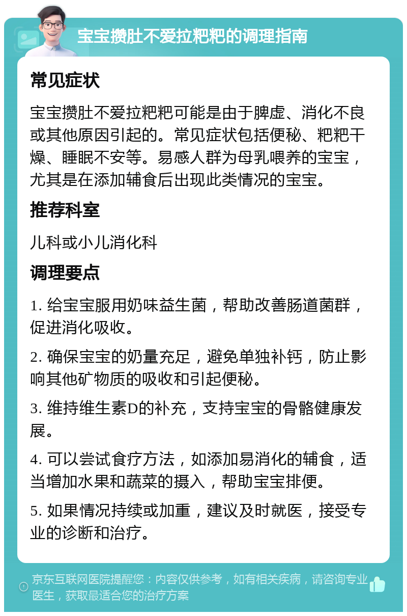 宝宝攒肚不爱拉粑粑的调理指南 常见症状 宝宝攒肚不爱拉粑粑可能是由于脾虚、消化不良或其他原因引起的。常见症状包括便秘、粑粑干燥、睡眠不安等。易感人群为母乳喂养的宝宝，尤其是在添加辅食后出现此类情况的宝宝。 推荐科室 儿科或小儿消化科 调理要点 1. 给宝宝服用奶味益生菌，帮助改善肠道菌群，促进消化吸收。 2. 确保宝宝的奶量充足，避免单独补钙，防止影响其他矿物质的吸收和引起便秘。 3. 维持维生素D的补充，支持宝宝的骨骼健康发展。 4. 可以尝试食疗方法，如添加易消化的辅食，适当增加水果和蔬菜的摄入，帮助宝宝排便。 5. 如果情况持续或加重，建议及时就医，接受专业的诊断和治疗。