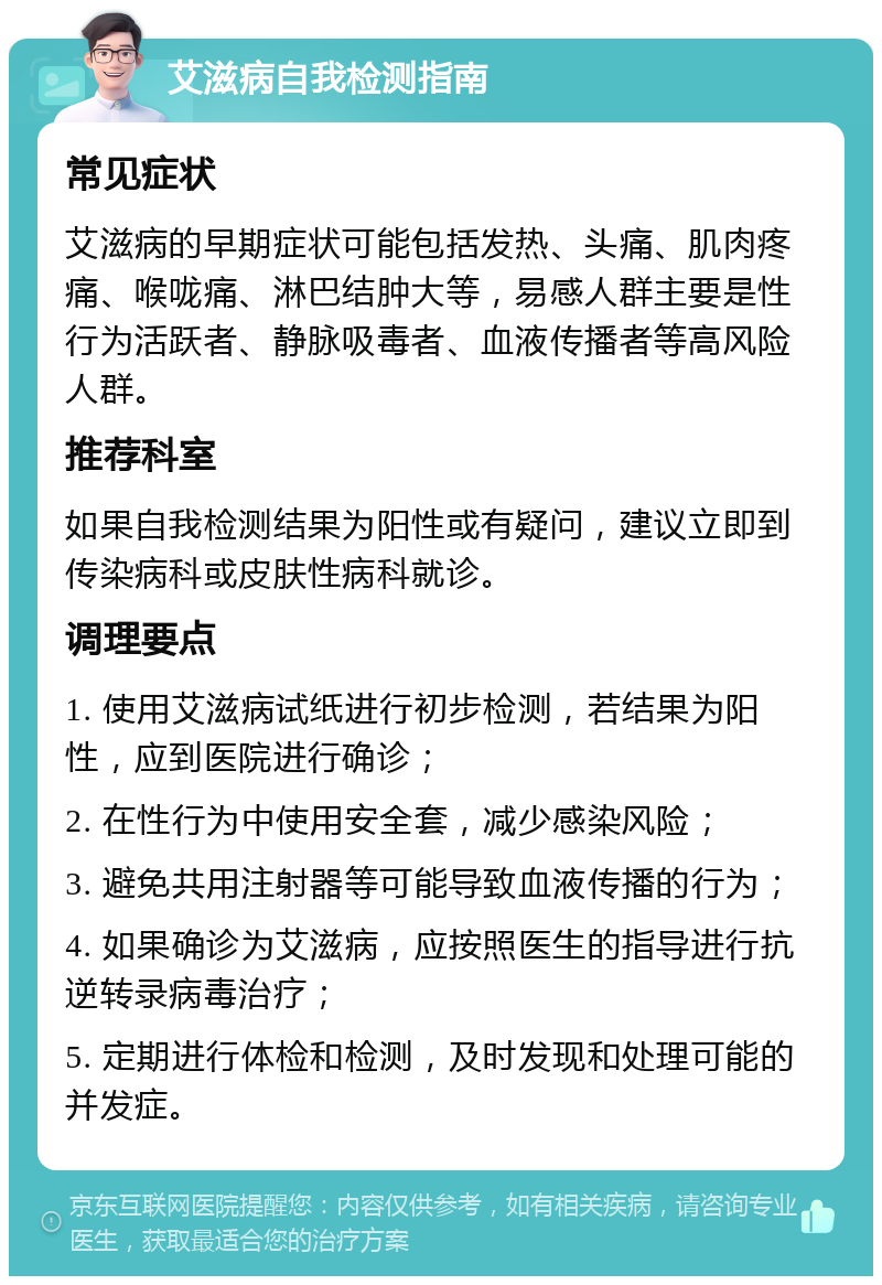 艾滋病自我检测指南 常见症状 艾滋病的早期症状可能包括发热、头痛、肌肉疼痛、喉咙痛、淋巴结肿大等，易感人群主要是性行为活跃者、静脉吸毒者、血液传播者等高风险人群。 推荐科室 如果自我检测结果为阳性或有疑问，建议立即到传染病科或皮肤性病科就诊。 调理要点 1. 使用艾滋病试纸进行初步检测，若结果为阳性，应到医院进行确诊； 2. 在性行为中使用安全套，减少感染风险； 3. 避免共用注射器等可能导致血液传播的行为； 4. 如果确诊为艾滋病，应按照医生的指导进行抗逆转录病毒治疗； 5. 定期进行体检和检测，及时发现和处理可能的并发症。