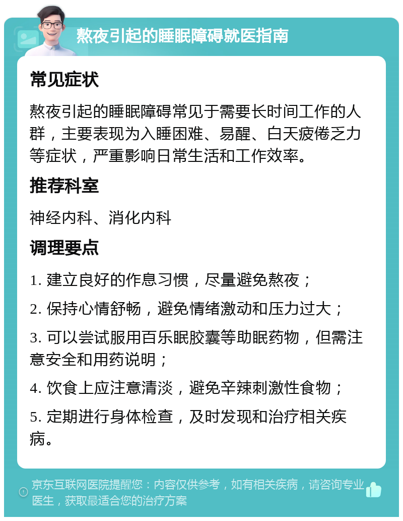 熬夜引起的睡眠障碍就医指南 常见症状 熬夜引起的睡眠障碍常见于需要长时间工作的人群，主要表现为入睡困难、易醒、白天疲倦乏力等症状，严重影响日常生活和工作效率。 推荐科室 神经内科、消化内科 调理要点 1. 建立良好的作息习惯，尽量避免熬夜； 2. 保持心情舒畅，避免情绪激动和压力过大； 3. 可以尝试服用百乐眠胶囊等助眠药物，但需注意安全和用药说明； 4. 饮食上应注意清淡，避免辛辣刺激性食物； 5. 定期进行身体检查，及时发现和治疗相关疾病。