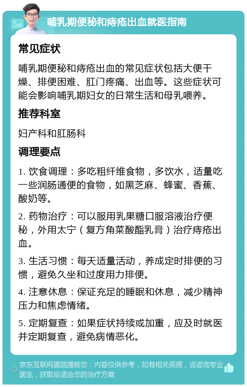 哺乳期便秘和痔疮出血就医指南 常见症状 哺乳期便秘和痔疮出血的常见症状包括大便干燥、排便困难、肛门疼痛、出血等。这些症状可能会影响哺乳期妇女的日常生活和母乳喂养。 推荐科室 妇产科和肛肠科 调理要点 1. 饮食调理：多吃粗纤维食物，多饮水，适量吃一些润肠通便的食物，如黑芝麻、蜂蜜、香蕉、酸奶等。 2. 药物治疗：可以服用乳果糖口服溶液治疗便秘，外用太宁（复方角菜酸酯乳膏）治疗痔疮出血。 3. 生活习惯：每天适量活动，养成定时排便的习惯，避免久坐和过度用力排便。 4. 注意休息：保证充足的睡眠和休息，减少精神压力和焦虑情绪。 5. 定期复查：如果症状持续或加重，应及时就医并定期复查，避免病情恶化。