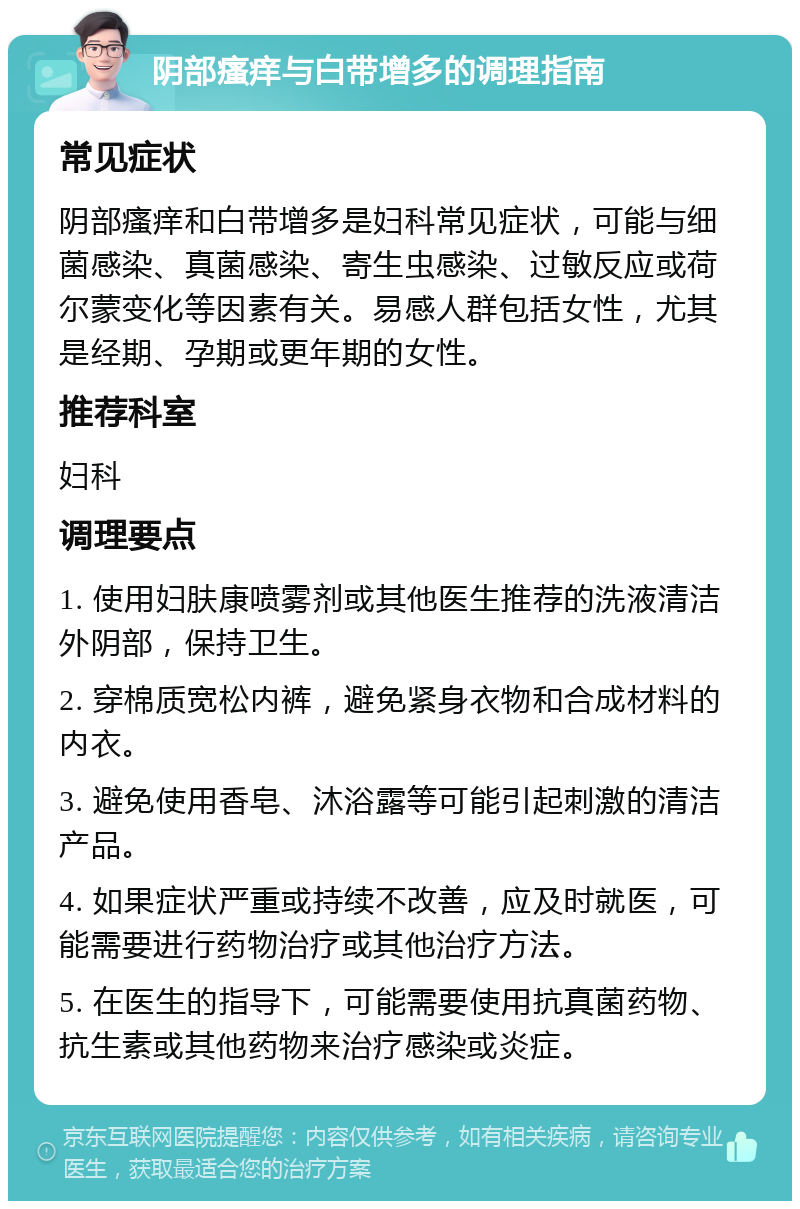 阴部瘙痒与白带增多的调理指南 常见症状 阴部瘙痒和白带增多是妇科常见症状，可能与细菌感染、真菌感染、寄生虫感染、过敏反应或荷尔蒙变化等因素有关。易感人群包括女性，尤其是经期、孕期或更年期的女性。 推荐科室 妇科 调理要点 1. 使用妇肤康喷雾剂或其他医生推荐的洗液清洁外阴部，保持卫生。 2. 穿棉质宽松内裤，避免紧身衣物和合成材料的内衣。 3. 避免使用香皂、沐浴露等可能引起刺激的清洁产品。 4. 如果症状严重或持续不改善，应及时就医，可能需要进行药物治疗或其他治疗方法。 5. 在医生的指导下，可能需要使用抗真菌药物、抗生素或其他药物来治疗感染或炎症。