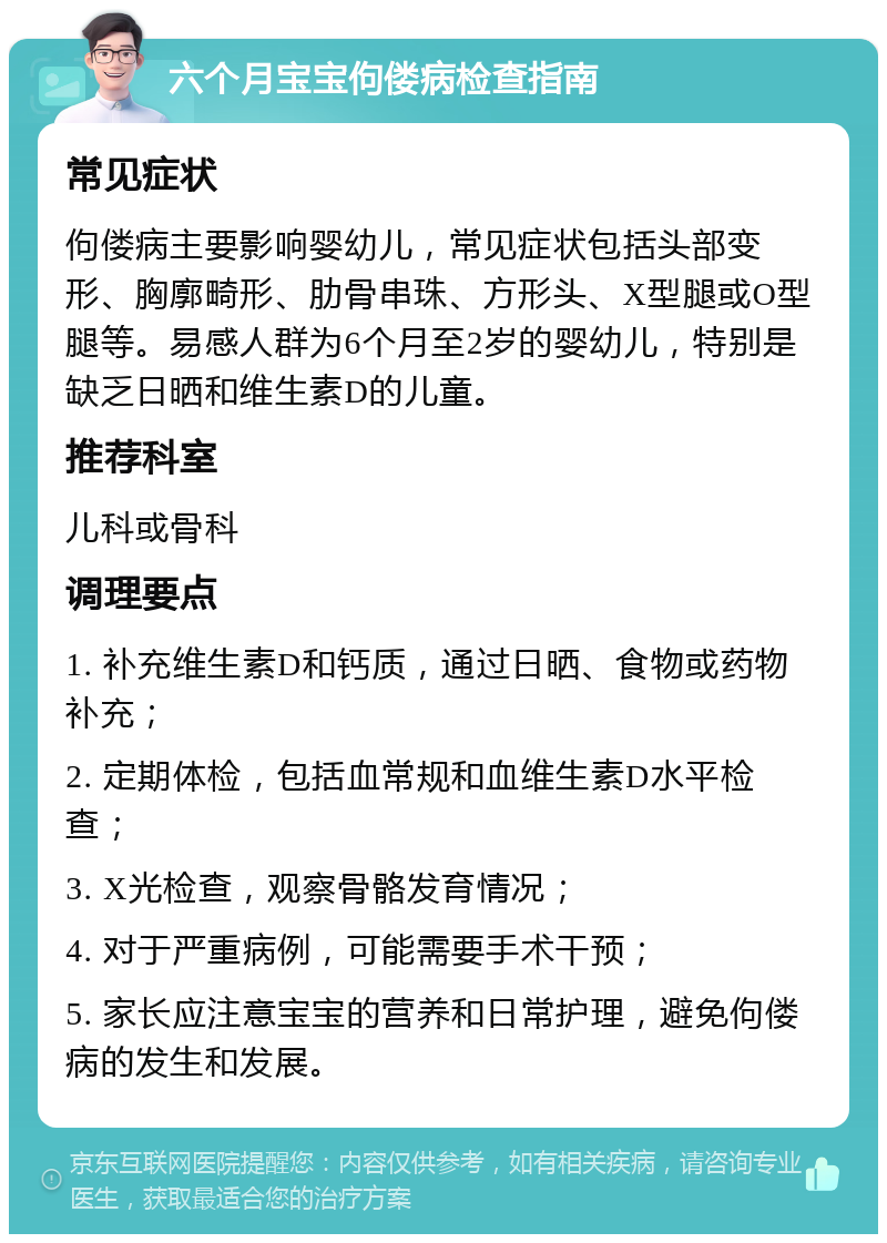 六个月宝宝佝偻病检查指南 常见症状 佝偻病主要影响婴幼儿，常见症状包括头部变形、胸廓畸形、肋骨串珠、方形头、X型腿或O型腿等。易感人群为6个月至2岁的婴幼儿，特别是缺乏日晒和维生素D的儿童。 推荐科室 儿科或骨科 调理要点 1. 补充维生素D和钙质，通过日晒、食物或药物补充； 2. 定期体检，包括血常规和血维生素D水平检查； 3. X光检查，观察骨骼发育情况； 4. 对于严重病例，可能需要手术干预； 5. 家长应注意宝宝的营养和日常护理，避免佝偻病的发生和发展。