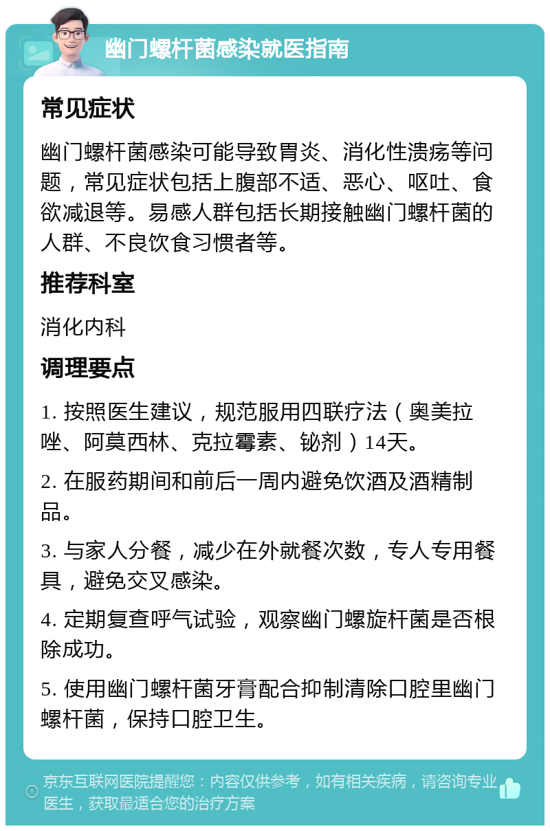 幽门螺杆菌感染就医指南 常见症状 幽门螺杆菌感染可能导致胃炎、消化性溃疡等问题，常见症状包括上腹部不适、恶心、呕吐、食欲减退等。易感人群包括长期接触幽门螺杆菌的人群、不良饮食习惯者等。 推荐科室 消化内科 调理要点 1. 按照医生建议，规范服用四联疗法（奥美拉唑、阿莫西林、克拉霉素、铋剂）14天。 2. 在服药期间和前后一周内避免饮酒及酒精制品。 3. 与家人分餐，减少在外就餐次数，专人专用餐具，避免交叉感染。 4. 定期复查呼气试验，观察幽门螺旋杆菌是否根除成功。 5. 使用幽门螺杆菌牙膏配合抑制清除口腔里幽门螺杆菌，保持口腔卫生。