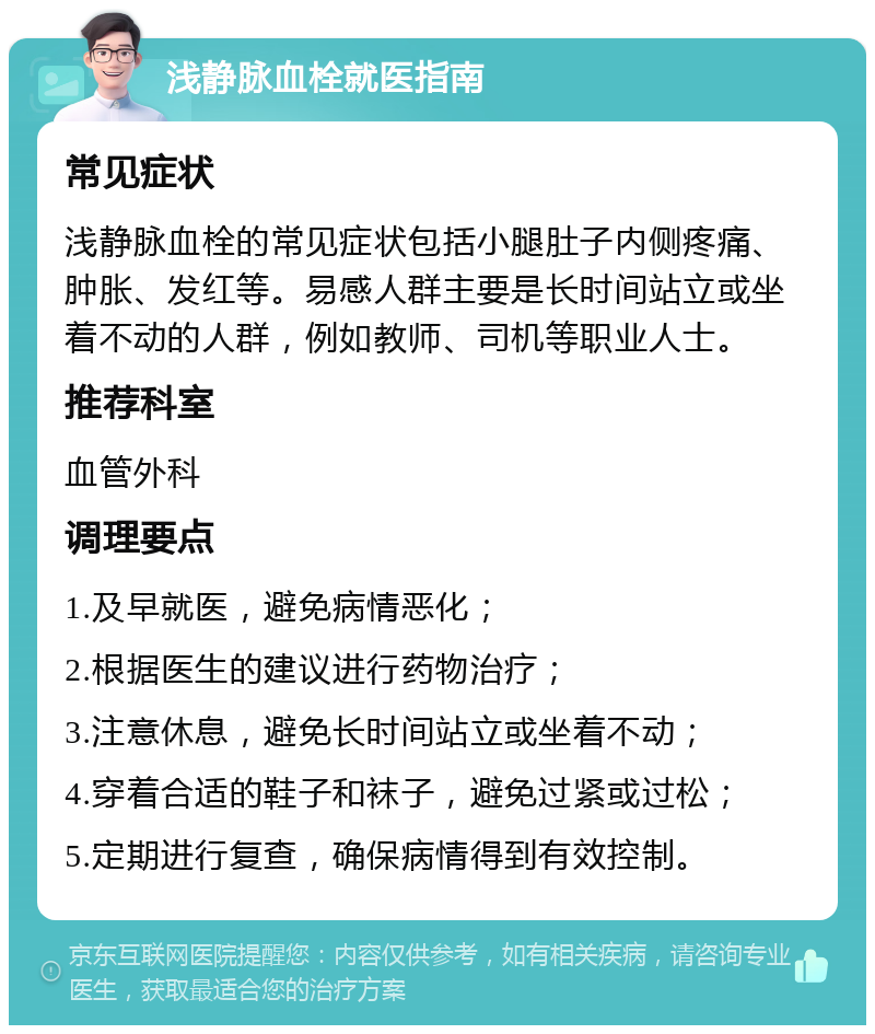 浅静脉血栓就医指南 常见症状 浅静脉血栓的常见症状包括小腿肚子内侧疼痛、肿胀、发红等。易感人群主要是长时间站立或坐着不动的人群，例如教师、司机等职业人士。 推荐科室 血管外科 调理要点 1.及早就医，避免病情恶化； 2.根据医生的建议进行药物治疗； 3.注意休息，避免长时间站立或坐着不动； 4.穿着合适的鞋子和袜子，避免过紧或过松； 5.定期进行复查，确保病情得到有效控制。