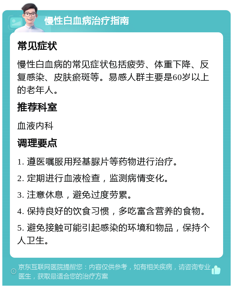 慢性白血病治疗指南 常见症状 慢性白血病的常见症状包括疲劳、体重下降、反复感染、皮肤瘀斑等。易感人群主要是60岁以上的老年人。 推荐科室 血液内科 调理要点 1. 遵医嘱服用羟基脲片等药物进行治疗。 2. 定期进行血液检查，监测病情变化。 3. 注意休息，避免过度劳累。 4. 保持良好的饮食习惯，多吃富含营养的食物。 5. 避免接触可能引起感染的环境和物品，保持个人卫生。