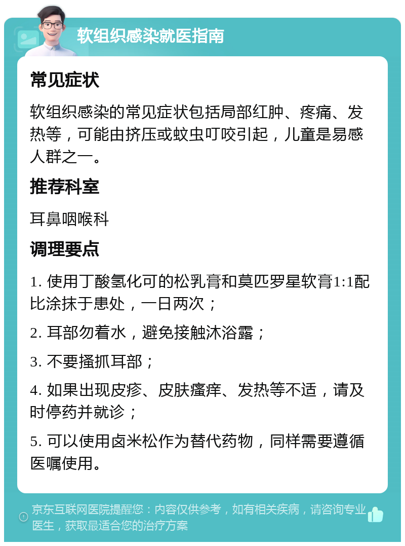 软组织感染就医指南 常见症状 软组织感染的常见症状包括局部红肿、疼痛、发热等，可能由挤压或蚊虫叮咬引起，儿童是易感人群之一。 推荐科室 耳鼻咽喉科 调理要点 1. 使用丁酸氢化可的松乳膏和莫匹罗星软膏1:1配比涂抹于患处，一日两次； 2. 耳部勿着水，避免接触沐浴露； 3. 不要搔抓耳部； 4. 如果出现皮疹、皮肤瘙痒、发热等不适，请及时停药并就诊； 5. 可以使用卤米松作为替代药物，同样需要遵循医嘱使用。