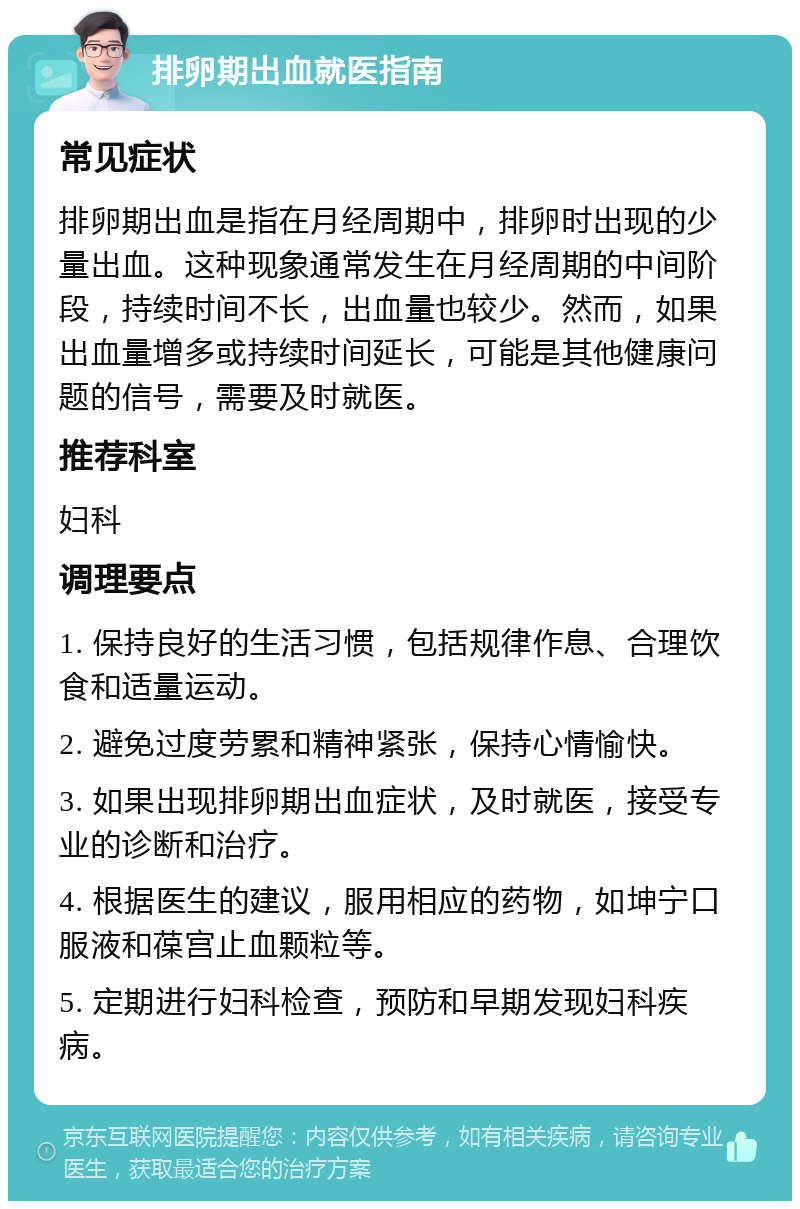 排卵期出血就医指南 常见症状 排卵期出血是指在月经周期中，排卵时出现的少量出血。这种现象通常发生在月经周期的中间阶段，持续时间不长，出血量也较少。然而，如果出血量增多或持续时间延长，可能是其他健康问题的信号，需要及时就医。 推荐科室 妇科 调理要点 1. 保持良好的生活习惯，包括规律作息、合理饮食和适量运动。 2. 避免过度劳累和精神紧张，保持心情愉快。 3. 如果出现排卵期出血症状，及时就医，接受专业的诊断和治疗。 4. 根据医生的建议，服用相应的药物，如坤宁口服液和葆宫止血颗粒等。 5. 定期进行妇科检查，预防和早期发现妇科疾病。