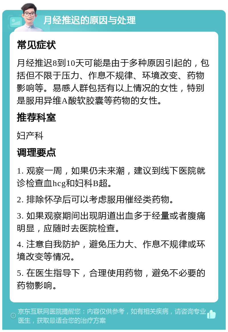 月经推迟的原因与处理 常见症状 月经推迟8到10天可能是由于多种原因引起的，包括但不限于压力、作息不规律、环境改变、药物影响等。易感人群包括有以上情况的女性，特别是服用异维A酸软胶囊等药物的女性。 推荐科室 妇产科 调理要点 1. 观察一周，如果仍未来潮，建议到线下医院就诊检查血hcg和妇科B超。 2. 排除怀孕后可以考虑服用催经类药物。 3. 如果观察期间出现阴道出血多于经量或者腹痛明显，应随时去医院检查。 4. 注意自我防护，避免压力大、作息不规律或环境改变等情况。 5. 在医生指导下，合理使用药物，避免不必要的药物影响。