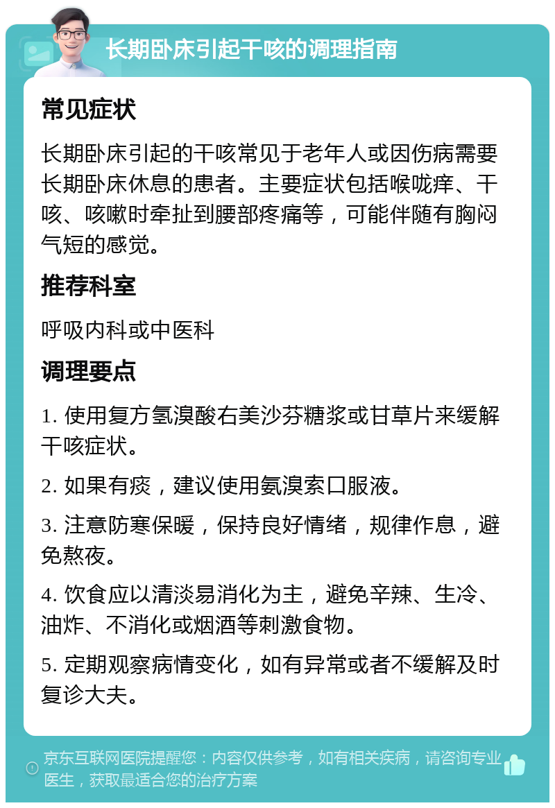 长期卧床引起干咳的调理指南 常见症状 长期卧床引起的干咳常见于老年人或因伤病需要长期卧床休息的患者。主要症状包括喉咙痒、干咳、咳嗽时牵扯到腰部疼痛等，可能伴随有胸闷气短的感觉。 推荐科室 呼吸内科或中医科 调理要点 1. 使用复方氢溴酸右美沙芬糖浆或甘草片来缓解干咳症状。 2. 如果有痰，建议使用氨溴索口服液。 3. 注意防寒保暖，保持良好情绪，规律作息，避免熬夜。 4. 饮食应以清淡易消化为主，避免辛辣、生冷、油炸、不消化或烟酒等刺激食物。 5. 定期观察病情变化，如有异常或者不缓解及时复诊大夫。